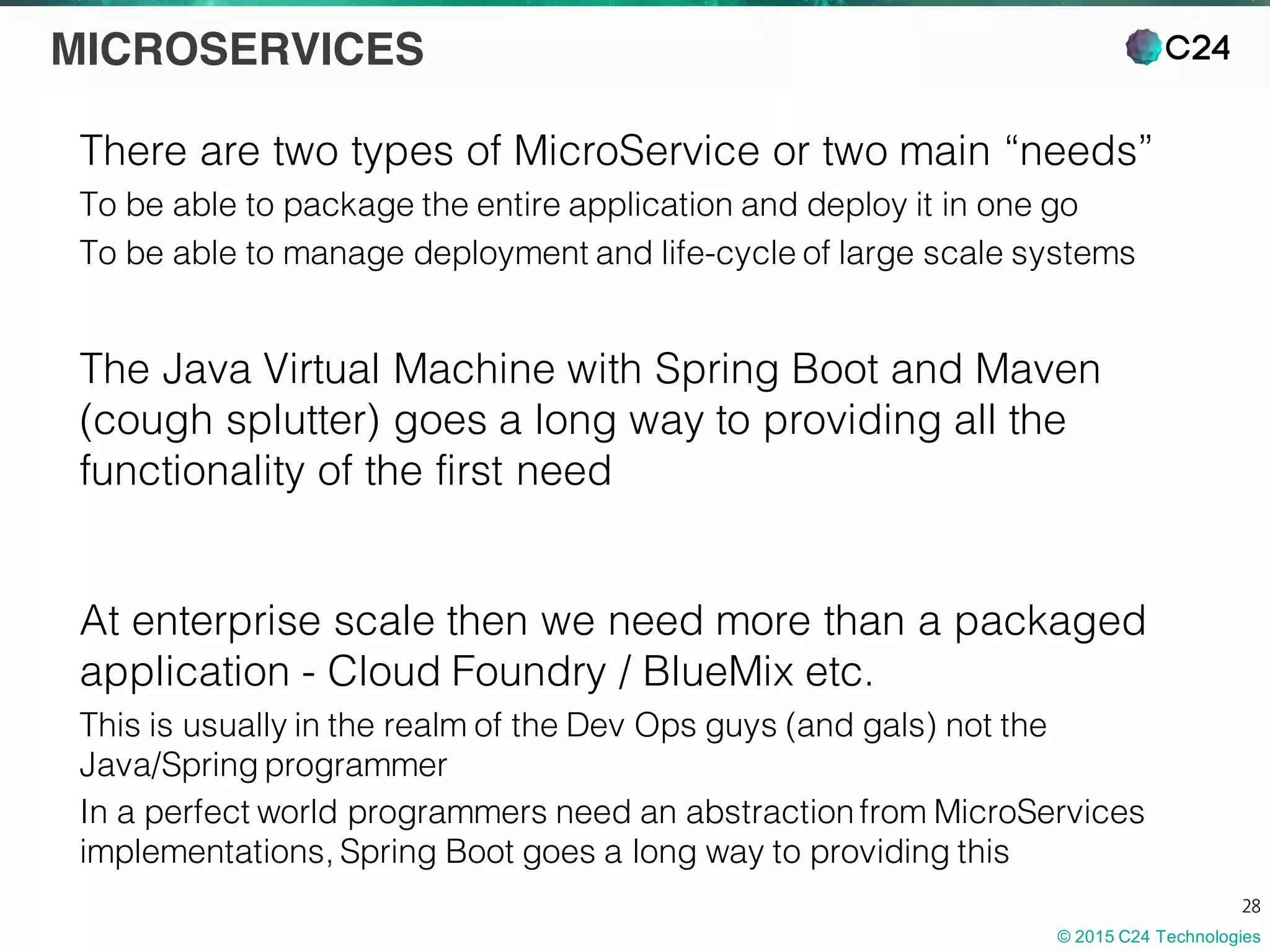 © 2015 C24 Technologies
28
MICROSERVICES
There are two types of MicroService or two main “needs”
To be able to package the entire application and deploy it in one go
To be able to manage deployment and life-cycle of large scale systems
The Java Virtual Machine with Spring Boot and Maven
(cough splutter) goes a long way to providing all the
functionality of the first need
At enterprise scale then we need more than a packaged
application - Cloud Foundry / BlueMix etc.
This is usually in the realm of the Dev Ops guys (and gals) not the
Java/Spring programmer
In a perfect world programmers need an abstractionfrom MicroServices
implementations, Spring Boot goes a long way to providing this
 
