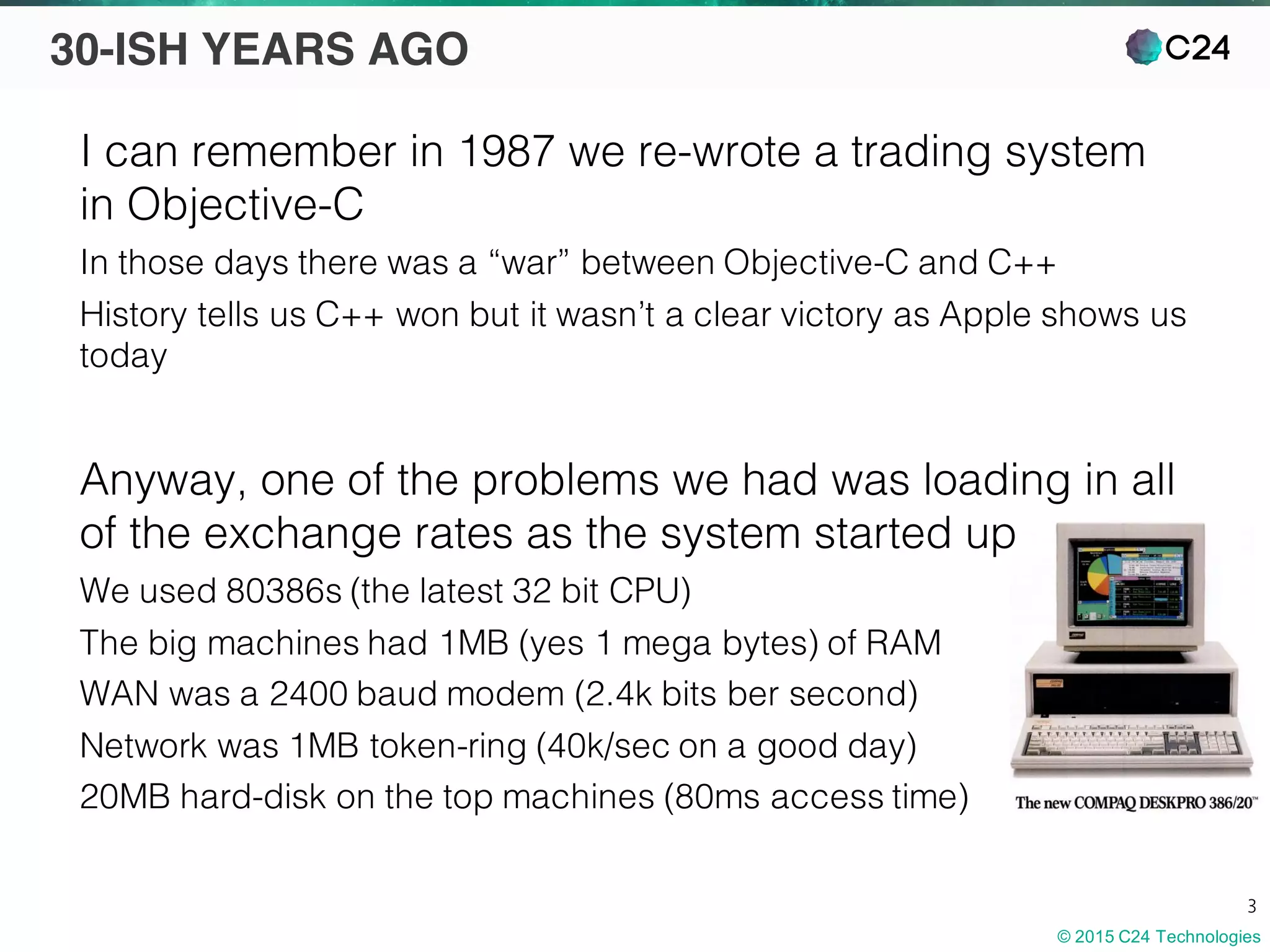 © 2015 C24 Technologies
3
30-ISH YEARS AGO
I can remember in 1987 we re-wrote a trading system
in Objective-C
In those days there was a “war” between Objective-C and C++
History tells us C++ won but it wasn’t a clear victory as Apple shows us
today
Anyway, one of the problems we had was loading in all
of the exchange rates as the system started up
We used 80386s (the latest 32 bit CPU)
The big machines had 1MB (yes 1 mega bytes) of RAM
WAN was a 2400 baud modem (2.4k bits ber second)
Network was 1MB token-ring (40k/sec on a good day)
20MB hard-disk on the top machines (80ms access time)
 