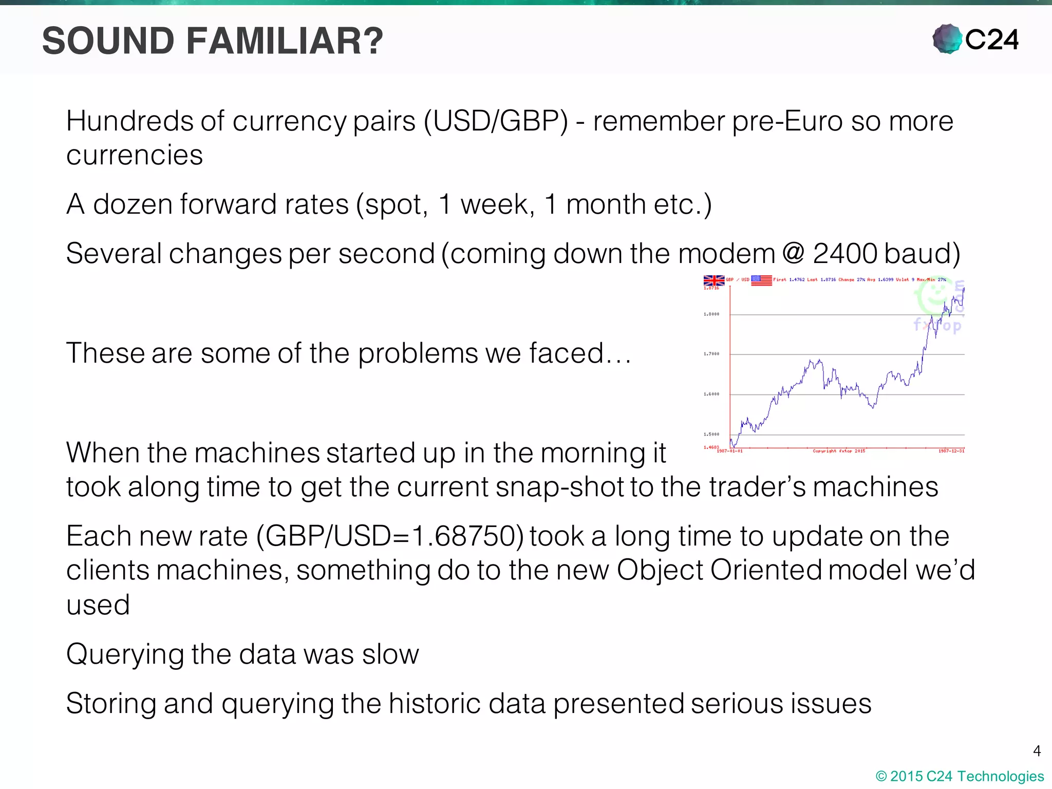 © 2015 C24 Technologies
4
SOUND FAMILIAR?
Hundreds of currency pairs (USD/GBP) - remember pre-Euro so more
currencies
A dozen forward rates (spot, 1 week, 1 month etc.)
Several changes per second (coming down the modem @ 2400 baud)
These are some of the problems we faced…
When the machines started up in the morning it
took along time to get the current snap-shot to the trader’s machines
Each new rate (GBP/USD=1.68750) took a long time to update on the
clients machines, something do to the new Object Oriented model we’d
used
Querying the data was slow
Storing and querying the historic data presented serious issues
 