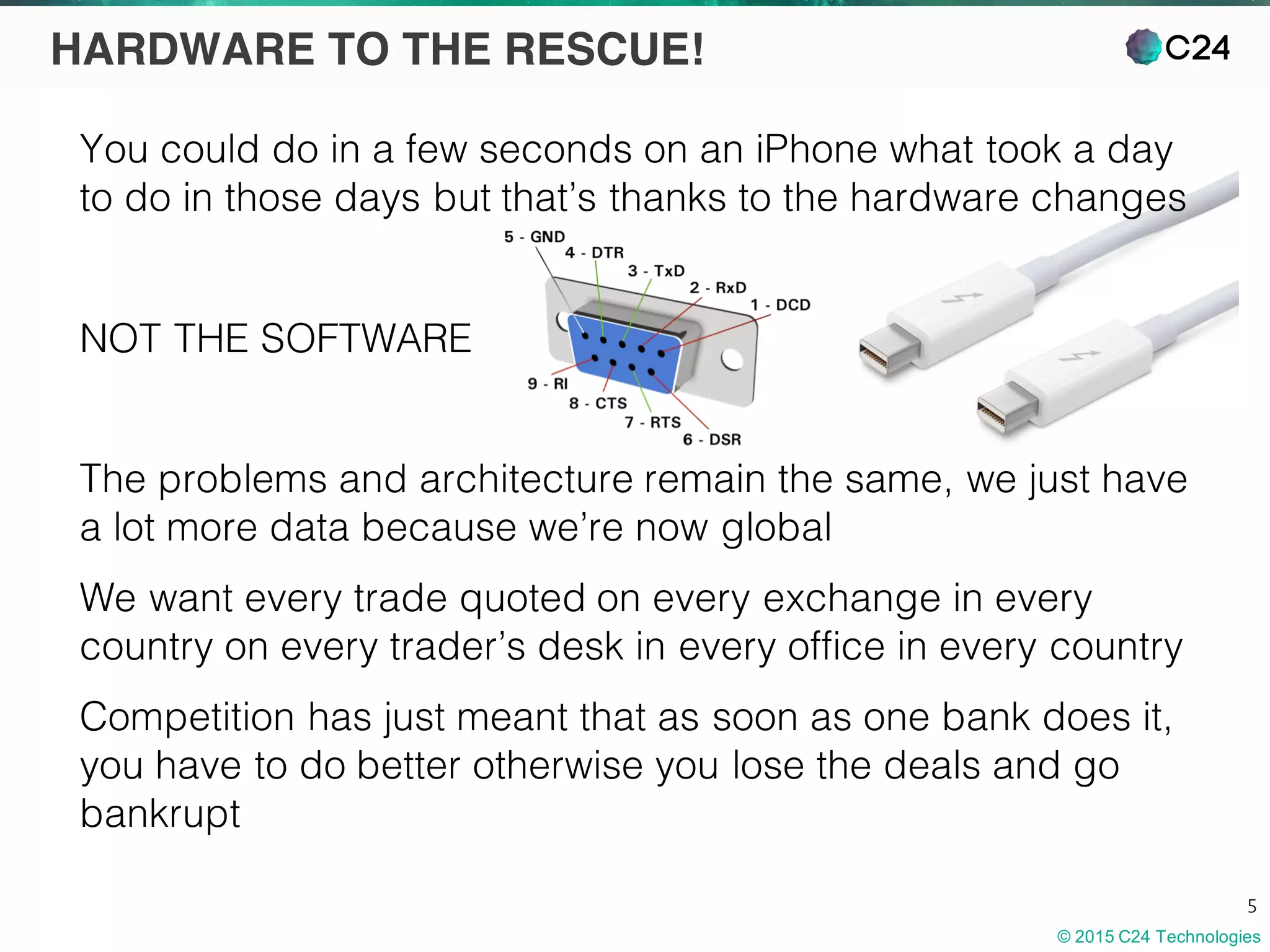 © 2015 C24 Technologies
5
HARDWARE TO THE RESCUE!
You could do in a few seconds on an iPhone what took a day
to do in those days but that’s thanks to the hardware changes
NOT THE SOFTWARE
The problems and architecture remain the same, we just have
a lot more data because we’re now global
We want every trade quoted on every exchange in every
country on every trader’s desk in every office in every country
Competition has just meant that as soon as one bank does it,
you have to do better otherwise you lose the deals and go
bankrupt
 