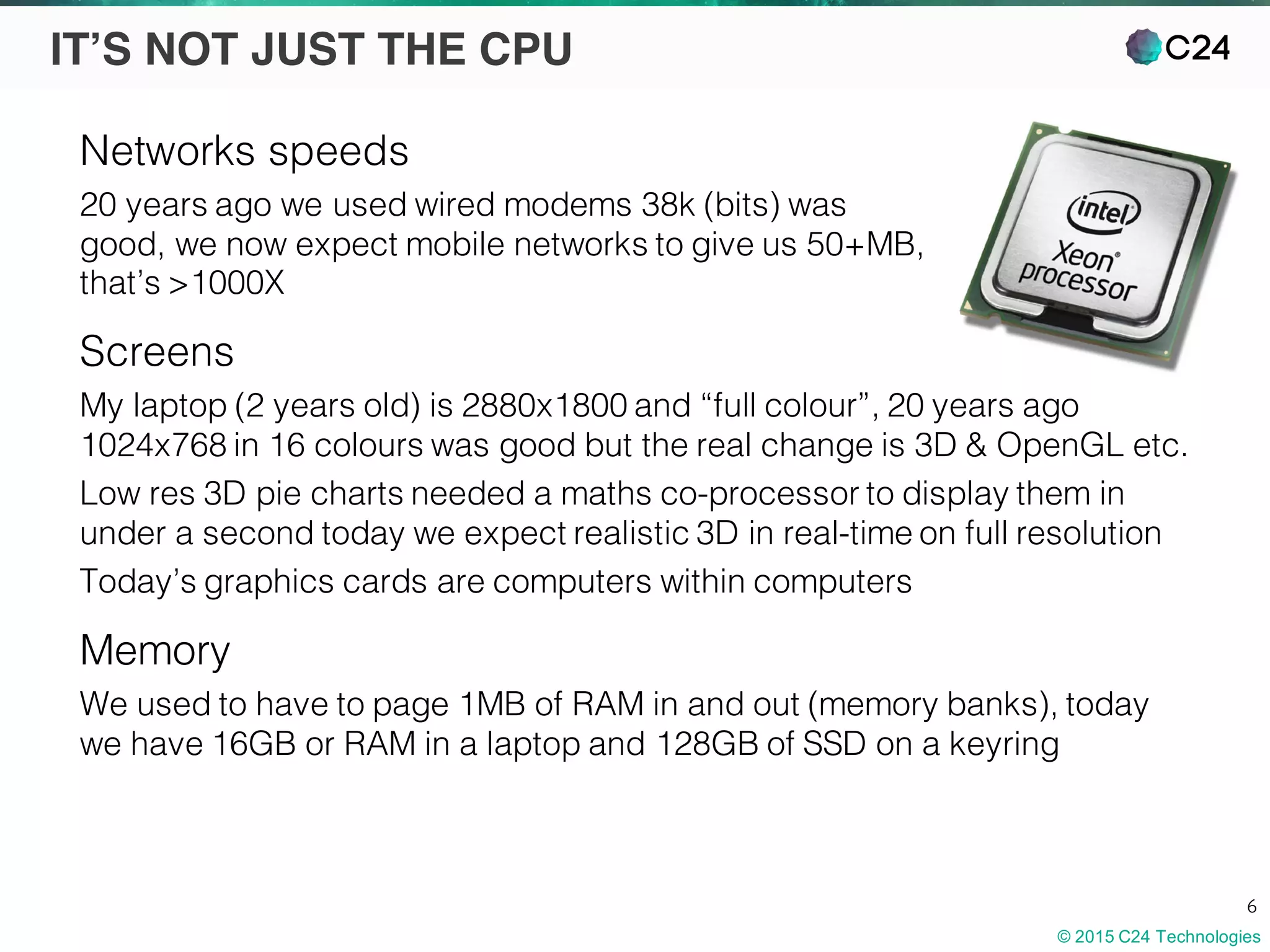 © 2015 C24 Technologies
6
IT’S NOT JUST THE CPU
Networks speeds
20 years ago we used wired modems 38k (bits) was
good, we now expect mobile networks to give us 50+MB,
that’s >1000X
Screens
My laptop (2 years old) is 2880x1800 and “full colour”, 20 years ago
1024x768 in 16 colours was good but the real change is 3D & OpenGL etc.
Low res 3D pie charts needed a maths co-processor to display them in
under a second today we expect realistic 3D in real-time on full resolution
Today’s graphics cards are computers within computers
Memory
We used to have to page 1MB of RAM in and out (memory banks), today
we have 16GB or RAM in a laptop and 128GB of SSD on a keyring
 