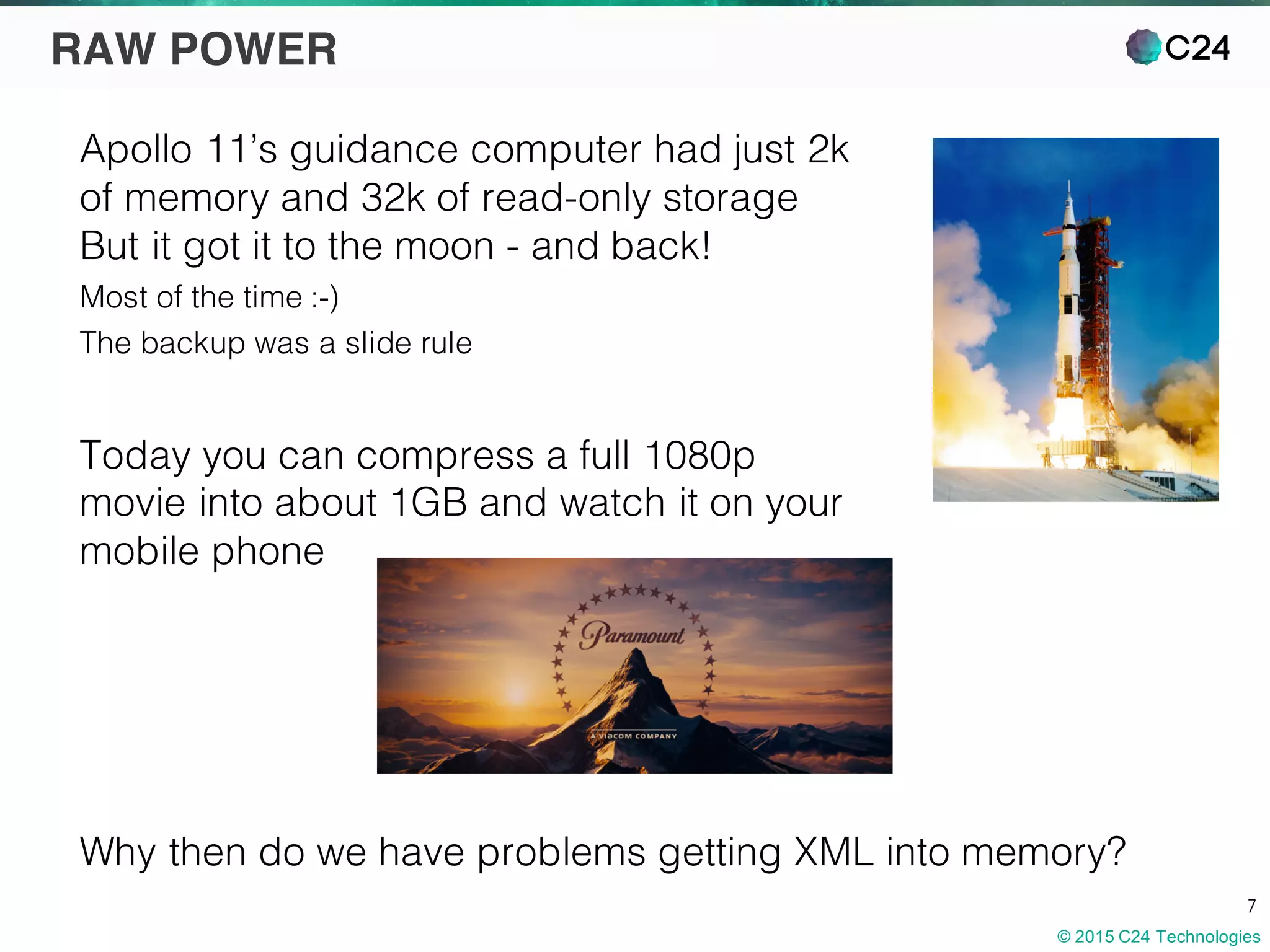 © 2015 C24 Technologies
7
RAW POWER
Apollo 11’s guidance computer had just 2k
of memory and 32k of read-only storage
But it got it to the moon - and back!
Most of the time :-)
The backup was a slide rule
Today you can compress a full 1080p
movie into about 1GB and watch it on your
mobile phone
Why then do we have problems getting XML into memory?
 