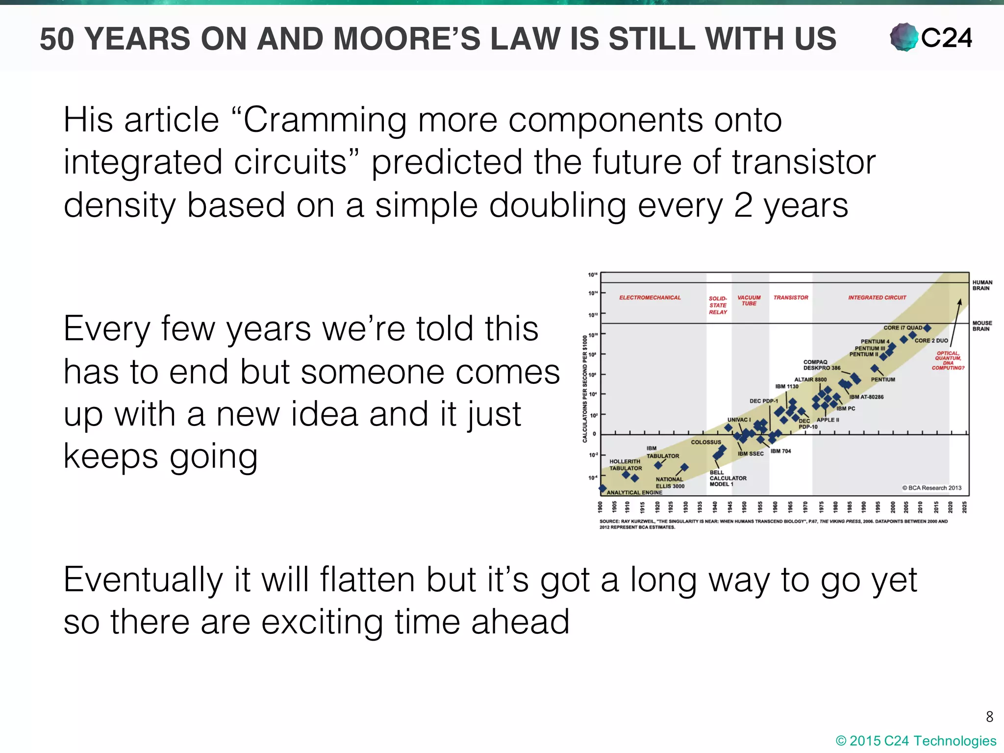 © 2015 C24 Technologies
8
50 YEARS ON AND MOORE’S LAW IS STILL WITH US
His article “Cramming more components onto
integrated circuits” predicted the future of transistor
density based on a simple doubling every 2 years
Every few years we’re told this
has to end but someone comes
up with a new idea and it just
keeps going
Eventually it will flatten but it’s got a long way to go yet
so there are exciting time ahead
 