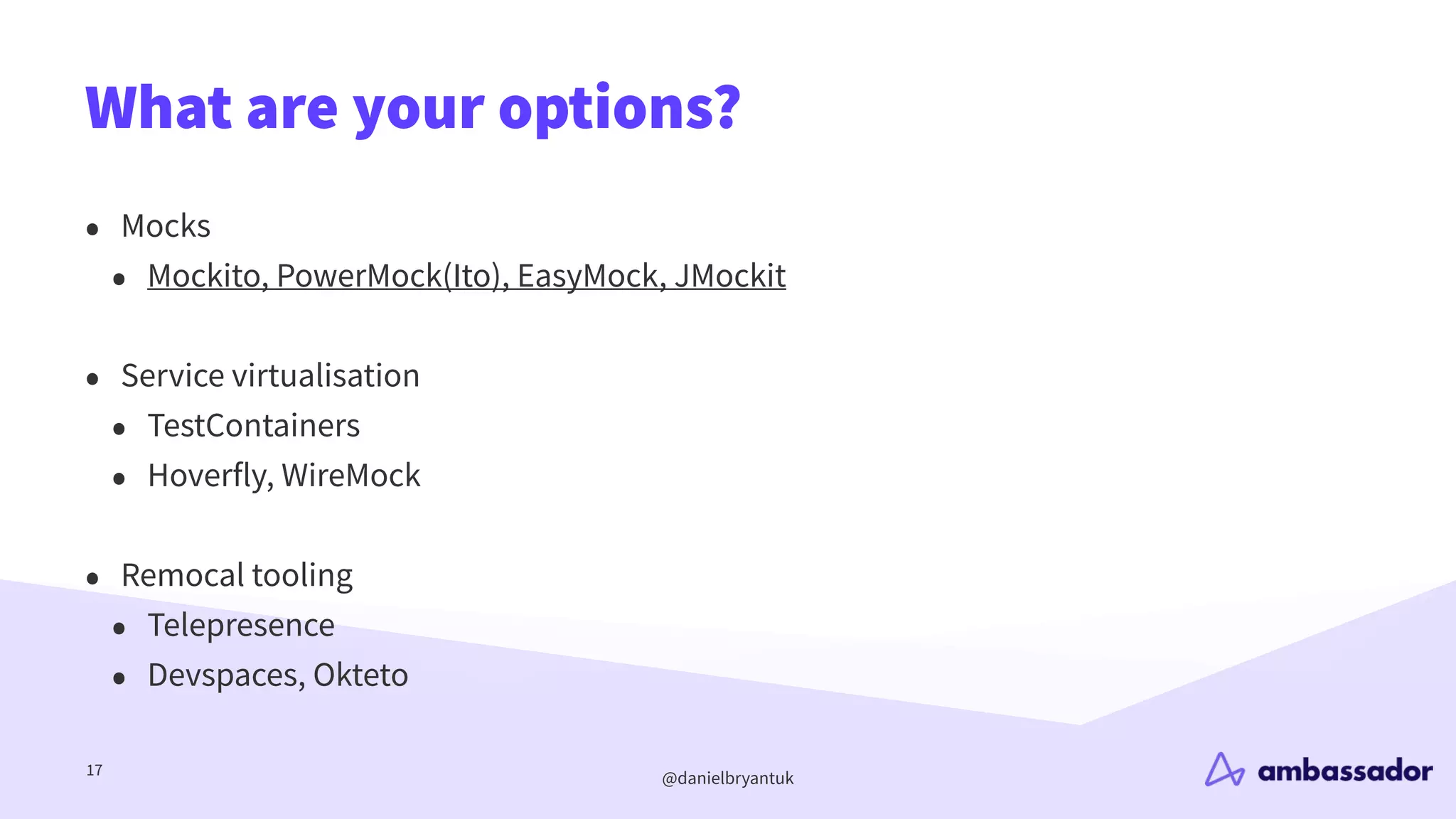 @danielbryantuk
What are your options?
17
• Mocks
• Mockito, PowerMock(Ito), EasyMock, JMockit
• Service virtualisation
• TestContainers
• Hoverfly, WireMock
• Remocal tooling
• Telepresence
• Devspaces, Okteto
 