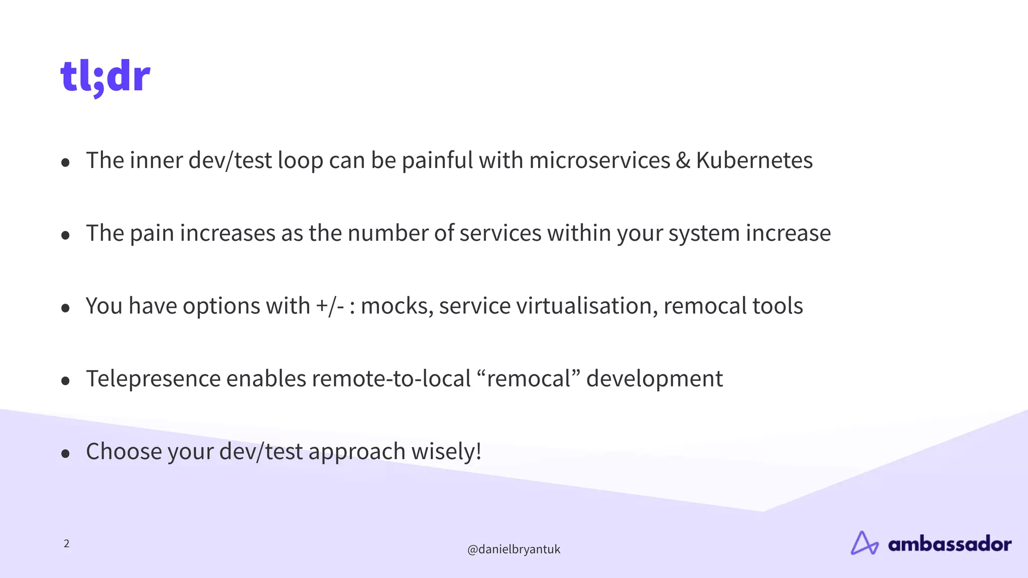 @danielbryantuk
tl;dr
2
• The inner dev/test loop can be painful with microservices & Kubernetes
• The pain increases as the number of services within your system increase
• You have options with +/- : mocks, service virtualisation, remocal tools
• Telepresence enables remote-to-local “remocal” development
• Choose your dev/test approach wisely!
 