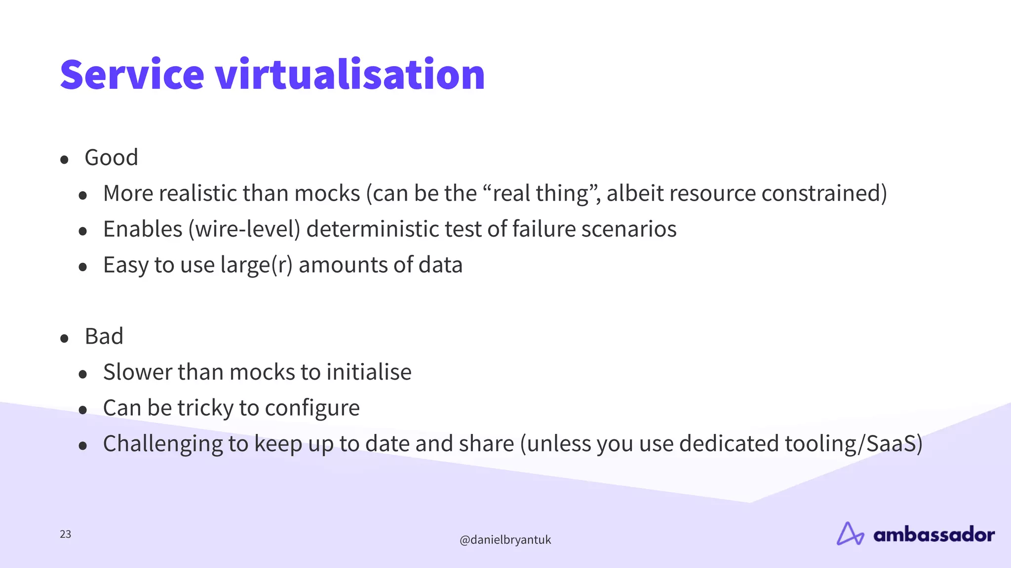 @danielbryantuk
Service virtualisation
23
• Good
• More realistic than mocks (can be the “real thing”, albeit resource constrained)
• Enables (wire-level) deterministic test of failure scenarios
• Easy to use large(r) amounts of data
• Bad
• Slower than mocks to initialise
• Can be tricky to configure
• Challenging to keep up to date and share (unless you use dedicated tooling/SaaS)
 