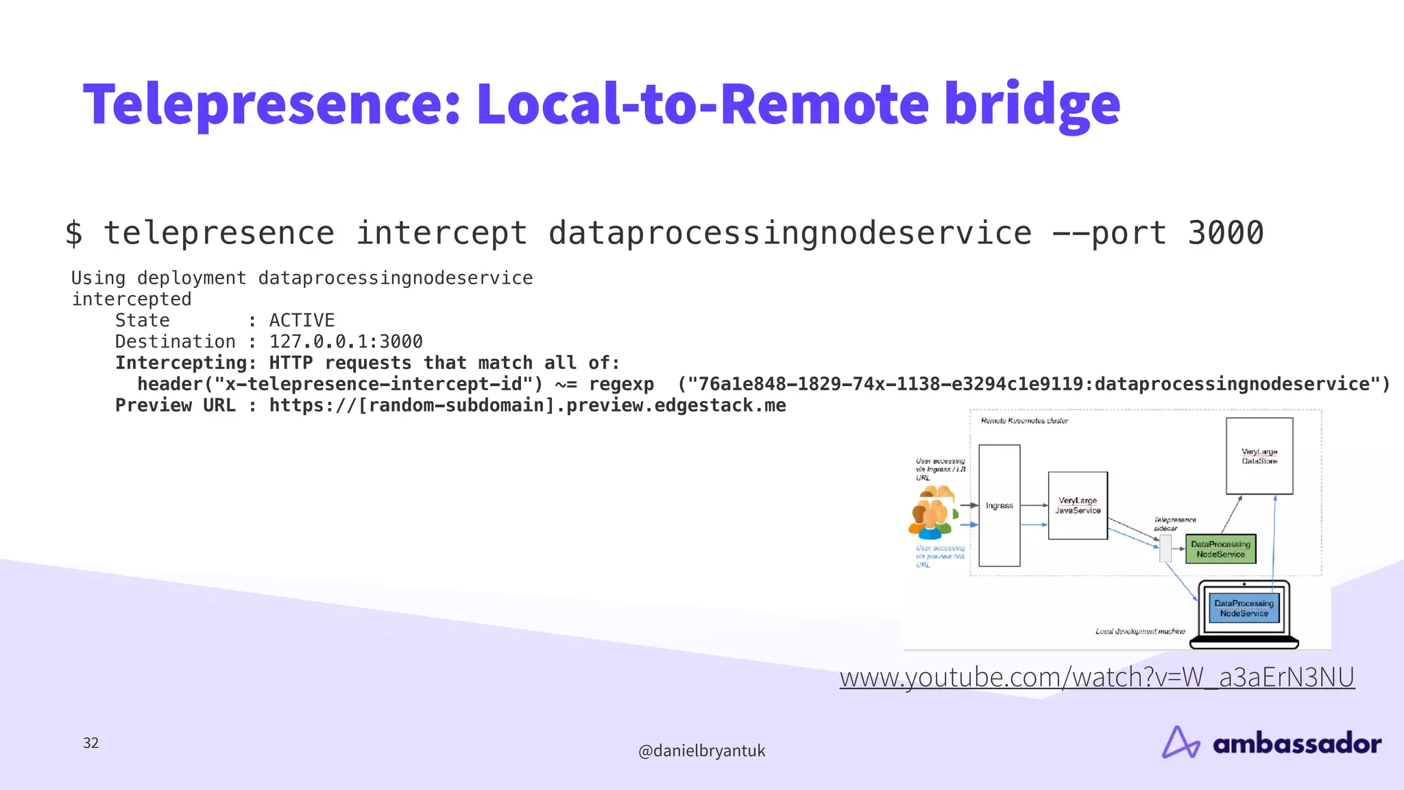 @danielbryantuk
Telepresence: Local-to-Remote bridge
$ telepresence intercept dataprocessingnodeservice --port 3000
32
Using deployment dataprocessingnodeservice
intercepted
State : ACTIVE
Destination : 127.0.0.1:3000
Intercepting: HTTP requests that match all of:
header("x-telepresence-intercept-id") ~= regexp ("76a1e848-1829-74x-1138-e3294c1e9119:dataprocessingnodeservice")
Preview URL : https://[random-subdomain].preview.edgestack.me
www.youtube.com/watch?v=W_a3aErN3NU
 