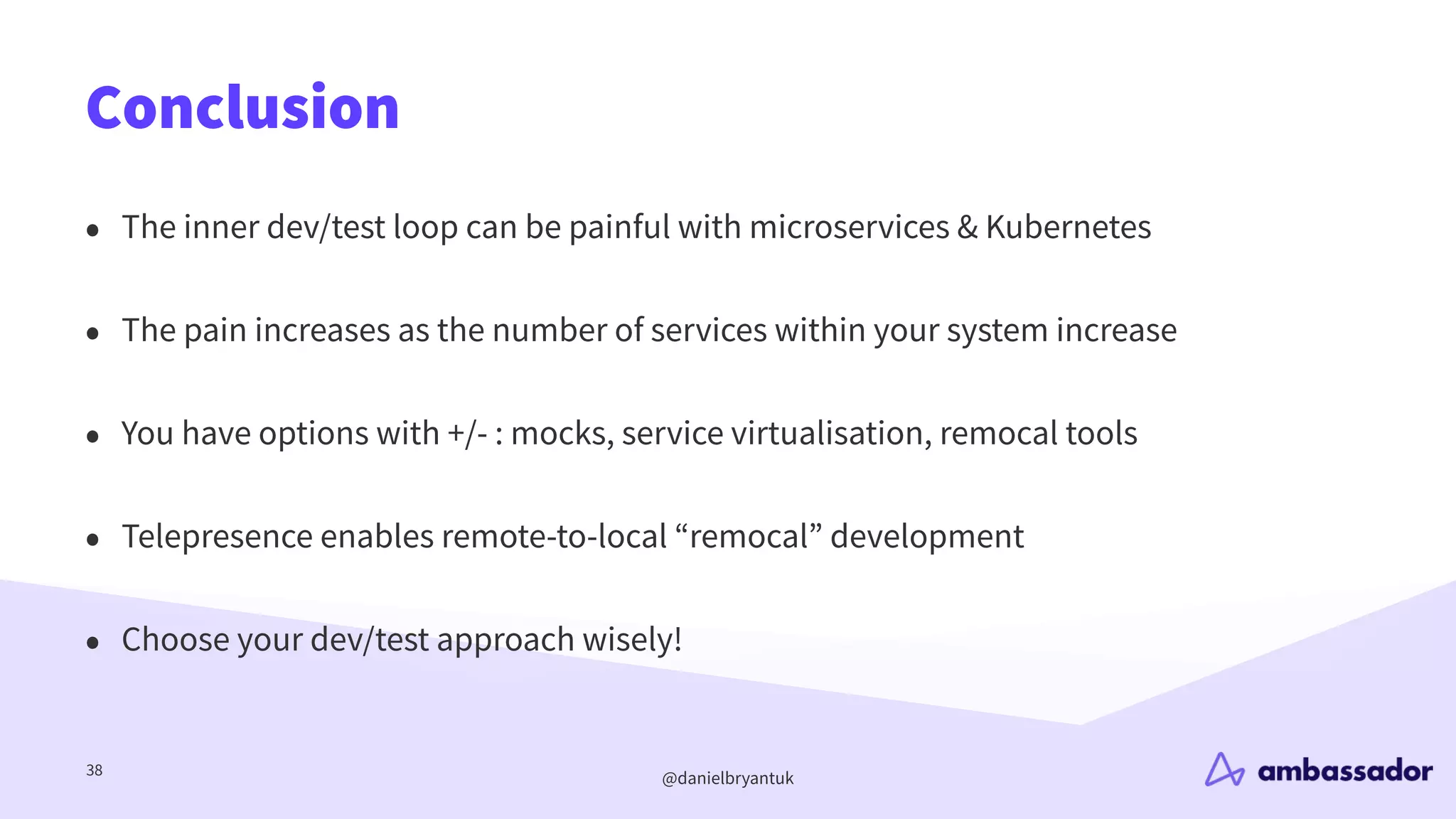 @danielbryantuk
Conclusion
38
• The inner dev/test loop can be painful with microservices & Kubernetes
• The pain increases as the number of services within your system increase
• You have options with +/- : mocks, service virtualisation, remocal tools
• Telepresence enables remote-to-local “remocal” development
• Choose your dev/test approach wisely!
 