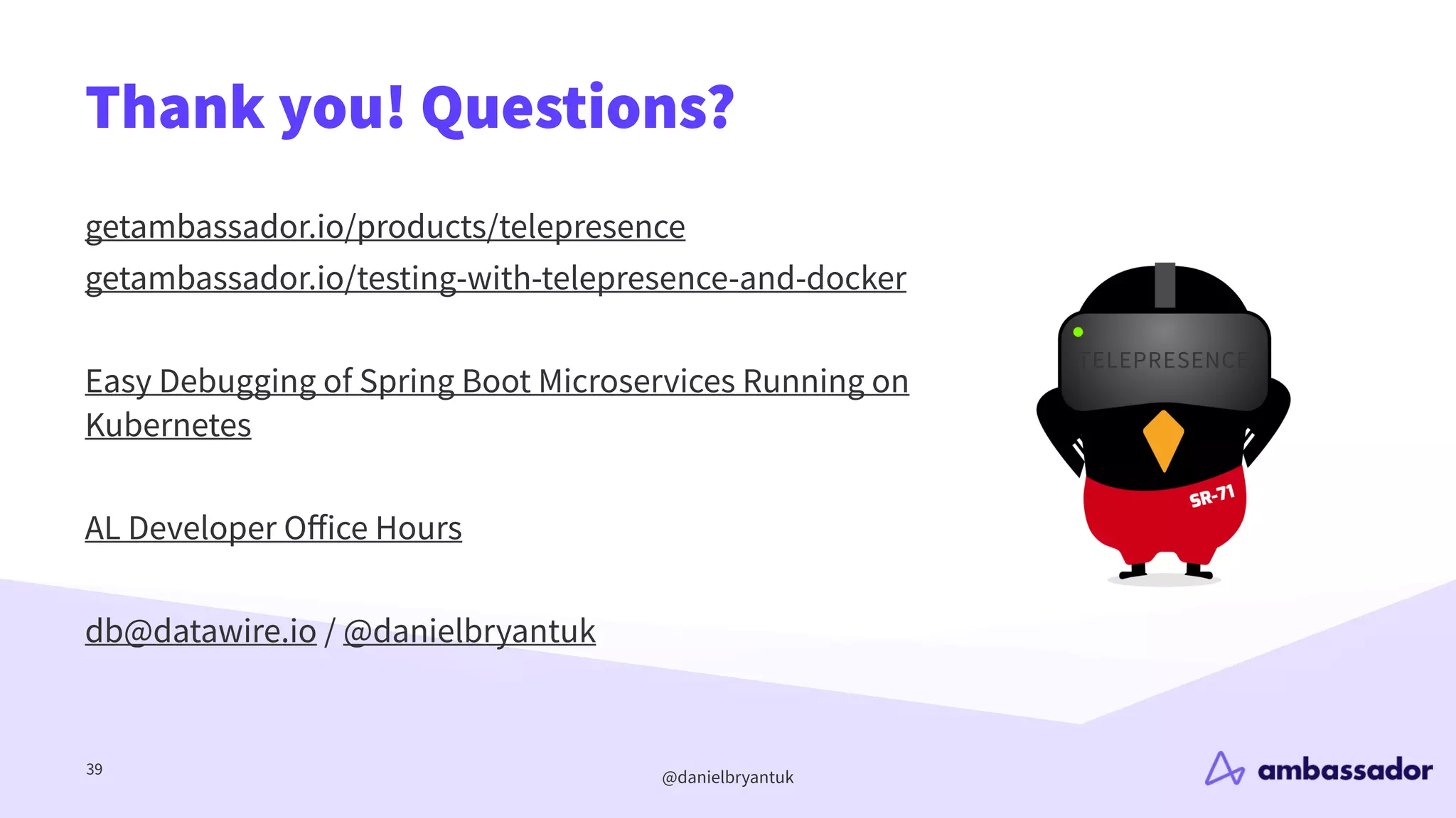 @danielbryantuk
Thank you! Questions?
39
getambassador.io/products/telepresence
getambassador.io/testing-with-telepresence-and-docker
Easy Debugging of Spring Boot Microservices Running on
Kubernetes
AL Developer O
ff
ice Hours
db@datawire.io / @danielbryantuk
 