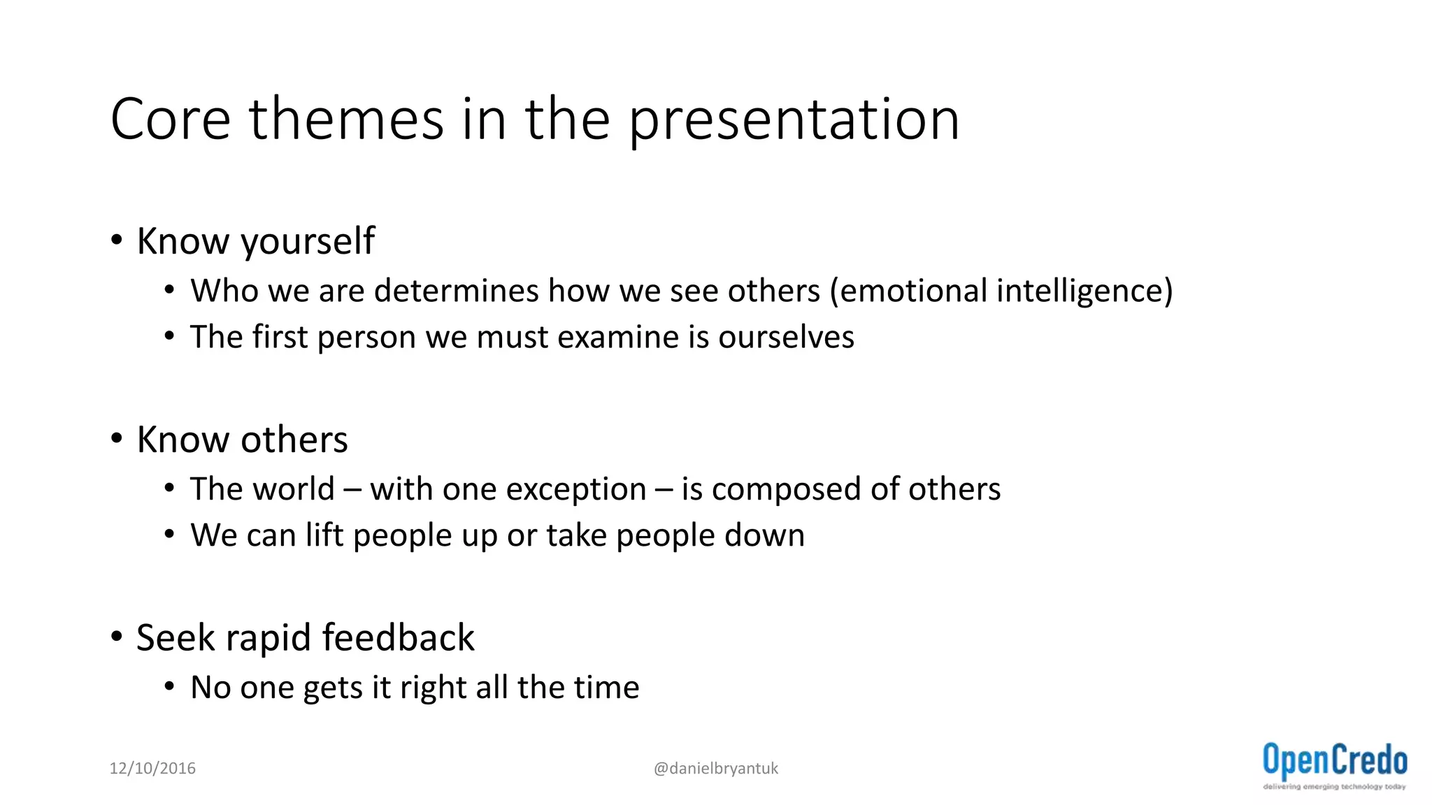 Core themes in the presentation
• Know yourself
• Who we are determines how we see others (emotional intelligence)
• The first person we must examine is ourselves
• Know others
• The world – with one exception – is composed of others
• We can lift people up or take people down
• Seek rapid feedback
• No one gets it right all the time
12/10/2016 @danielbryantuk
 