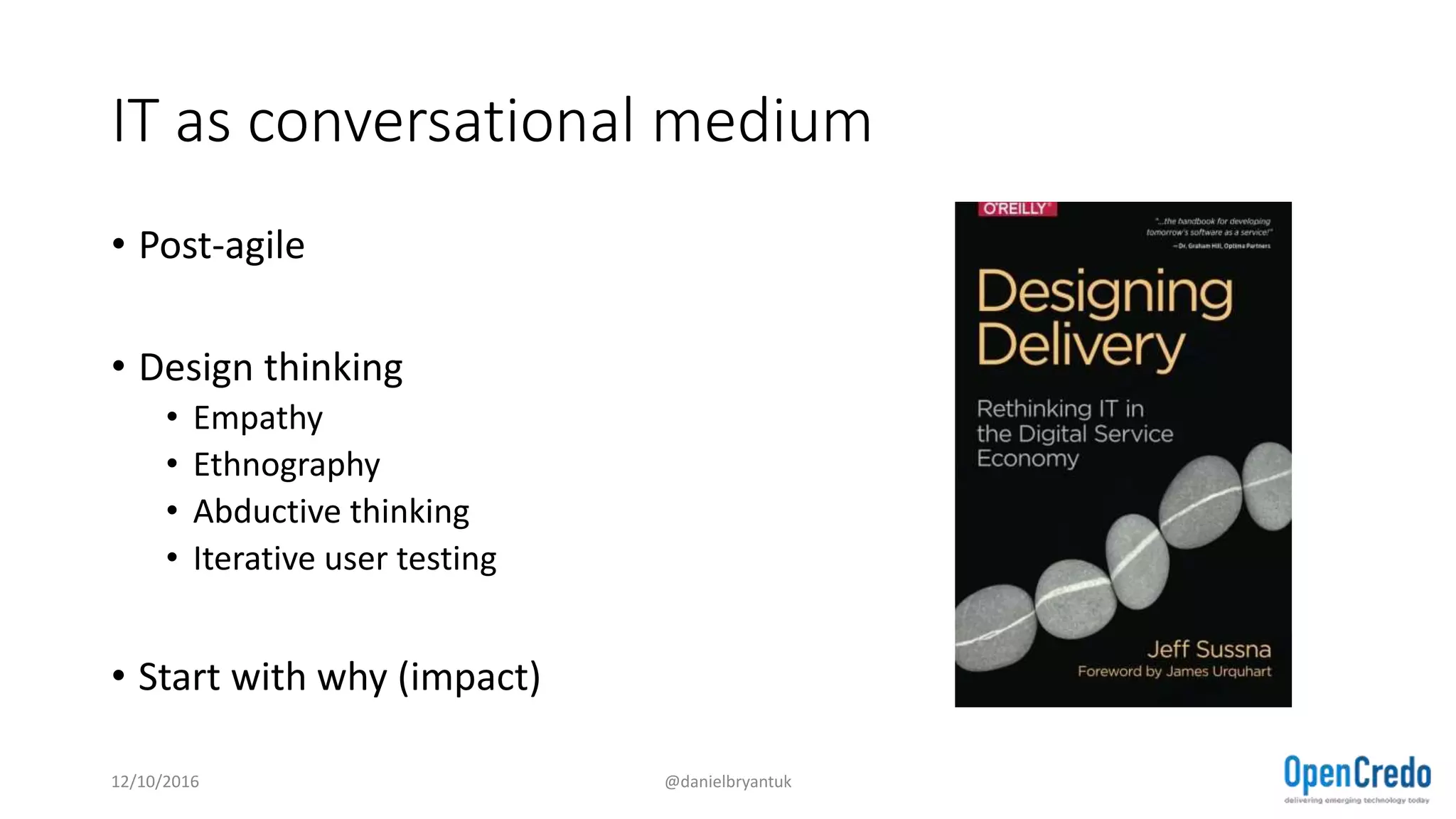 IT as conversational medium
• Post-agile
• Design thinking
• Empathy
• Ethnography
• Abductive thinking
• Iterative user testing
• Start with why (impact)
12/10/2016 @danielbryantuk
 