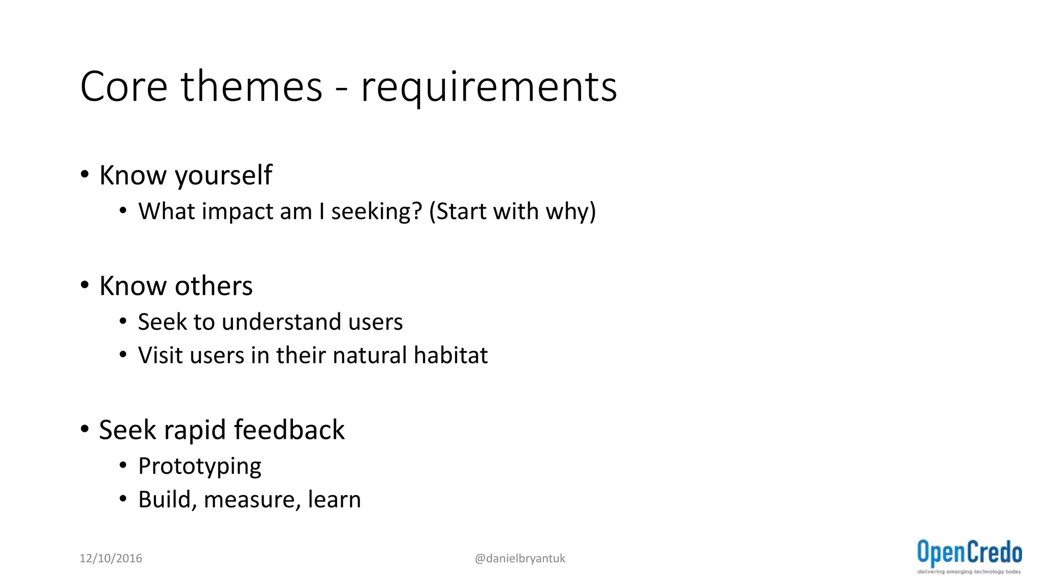 Core themes - requirements
• Know yourself
• What impact am I seeking? (Start with why)
• Know others
• Seek to understand users
• Visit users in their natural habitat
• Seek rapid feedback
• Prototyping
• Build, measure, learn
12/10/2016 @danielbryantuk
 