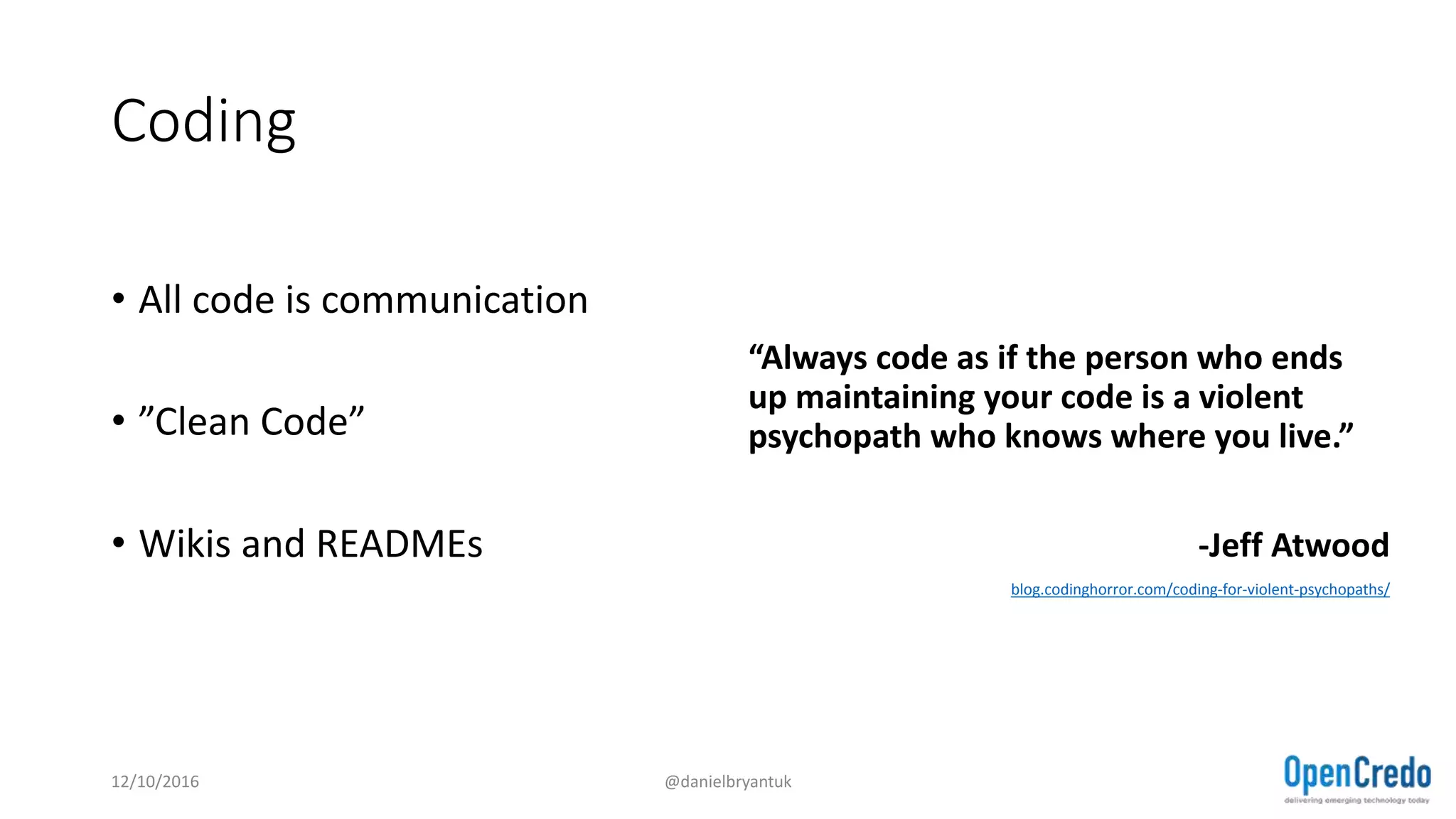 Coding
• All code is communication
• ”Clean Code”
• Wikis and READMEs
“Always code as if the person who ends
up maintaining your code is a violent
psychopath who knows where you live.”
-Jeff Atwood
blog.codinghorror.com/coding-for-violent-psychopaths/
12/10/2016 @danielbryantuk
 