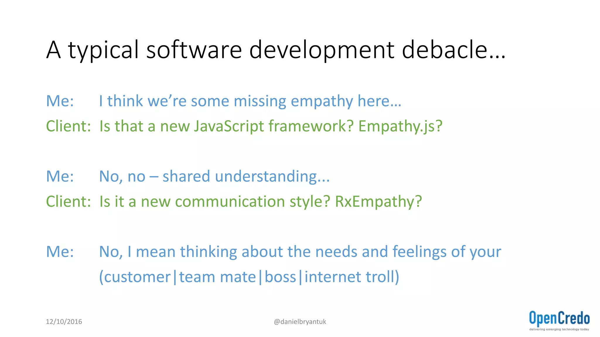 A typical software development debacle…
Me: I think we’re some missing empathy here…
Client: Is that a new JavaScript framework? Empathy.js?
Me: No, no – shared understanding...
Client: Is it a new communication style? RxEmpathy?
Me: No, I mean thinking about the needs and feelings of your
(customer|team mate|boss|internet troll)
12/10/2016 @danielbryantuk
 