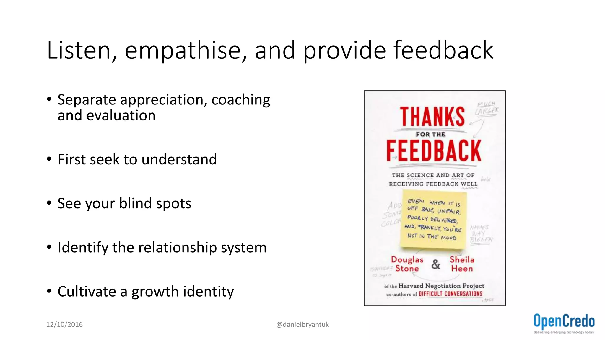 Listen, empathise, and provide feedback
• Separate appreciation, coaching
and evaluation
• First seek to understand
• See your blind spots
• Identify the relationship system
• Cultivate a growth identity
12/10/2016 @danielbryantuk
 