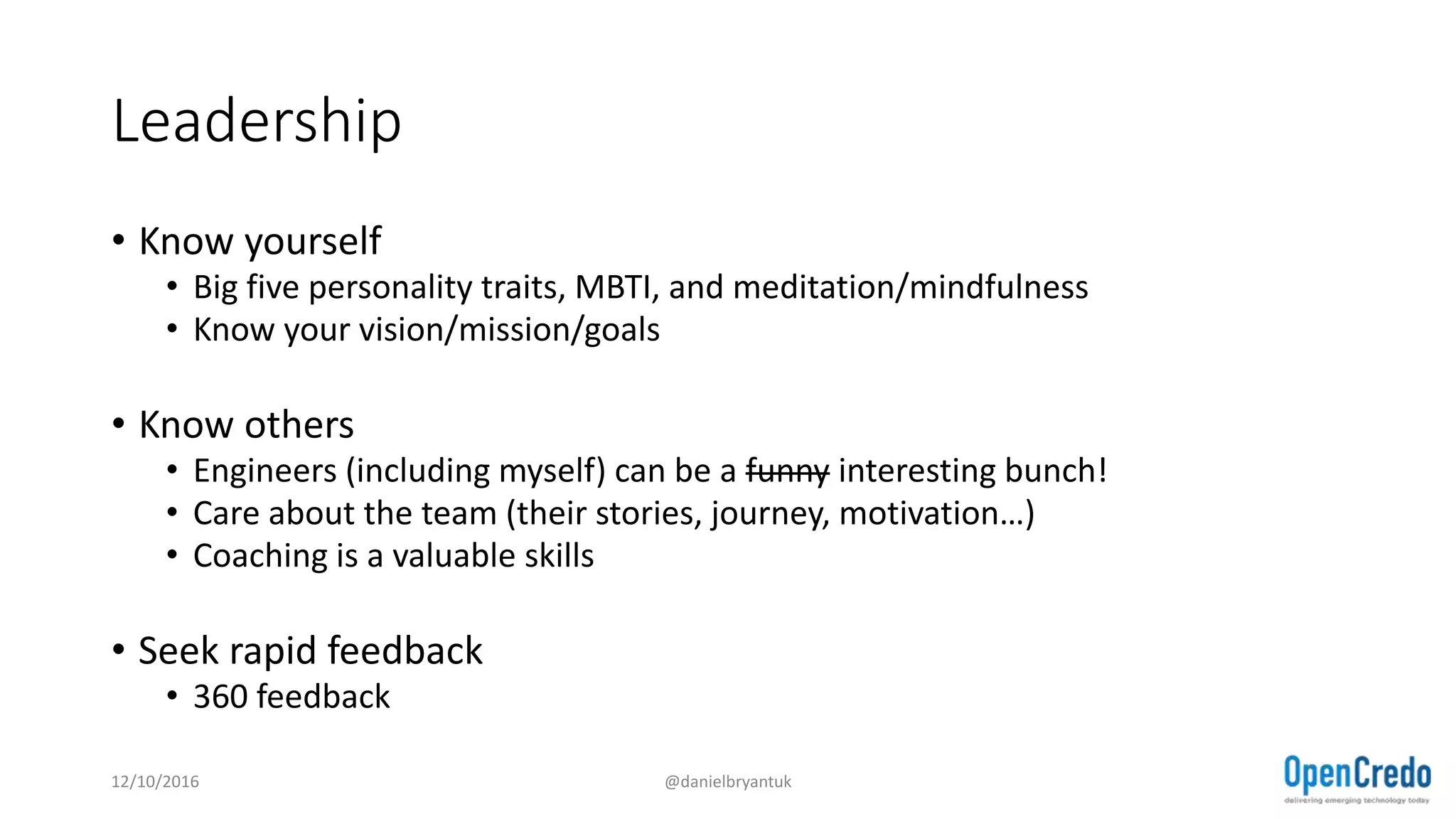 Leadership
• Know yourself
• Big five personality traits, MBTI, and meditation/mindfulness
• Know your vision/mission/goals
• Know others
• Engineers (including myself) can be a funny interesting bunch!
• Care about the team (their stories, journey, motivation…)
• Coaching is a valuable skills
• Seek rapid feedback
• 360 feedback
12/10/2016 @danielbryantuk
 