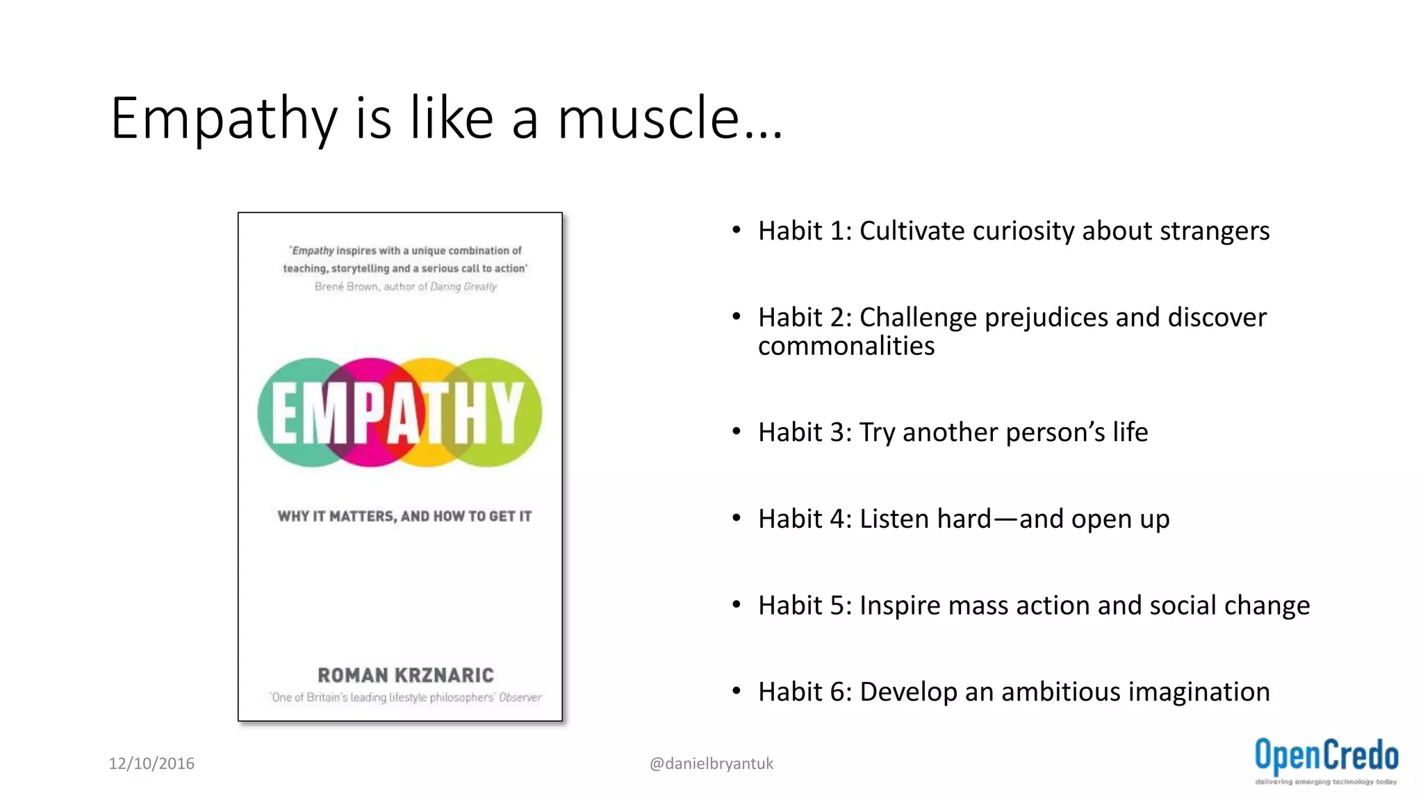 Empathy is like a muscle…
• Habit 1: Cultivate curiosity about strangers
• Habit 2: Challenge prejudices and discover
commonalities
• Habit 3: Try another person’s life
• Habit 4: Listen hard—and open up
• Habit 5: Inspire mass action and social change
• Habit 6: Develop an ambitious imagination
12/10/2016 @danielbryantuk
 