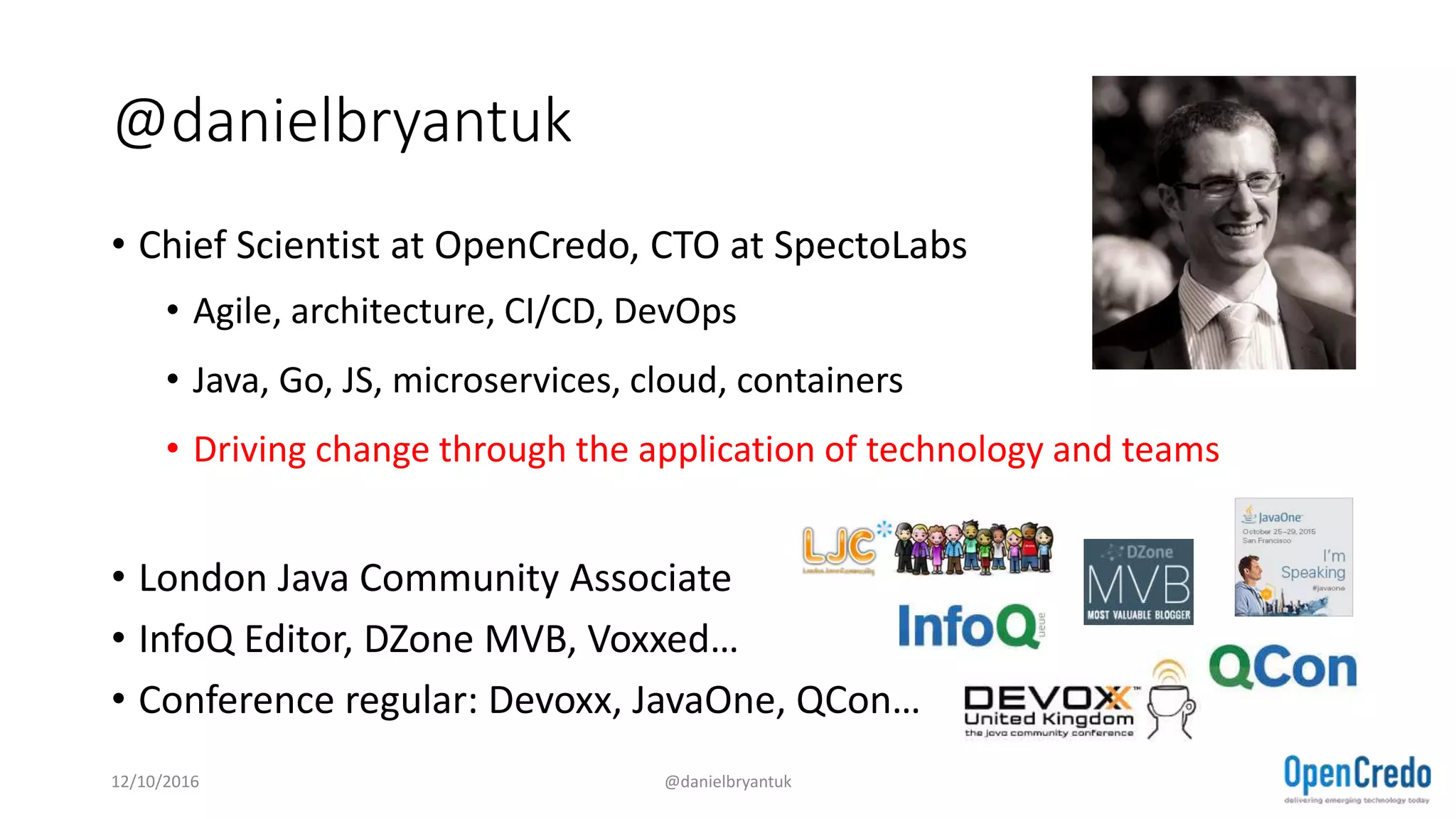 @danielbryantuk
• Chief Scientist at OpenCredo, CTO at SpectoLabs
• Agile, architecture, CI/CD, DevOps
• Java, Go, JS, microservices, cloud, containers
• Driving change through the application of technology and teams
• London Java Community Associate
• InfoQ Editor, DZone MVB, Voxxed…
• Conference regular: Devoxx, JavaOne, QCon…
12/10/2016 @danielbryantuk
 