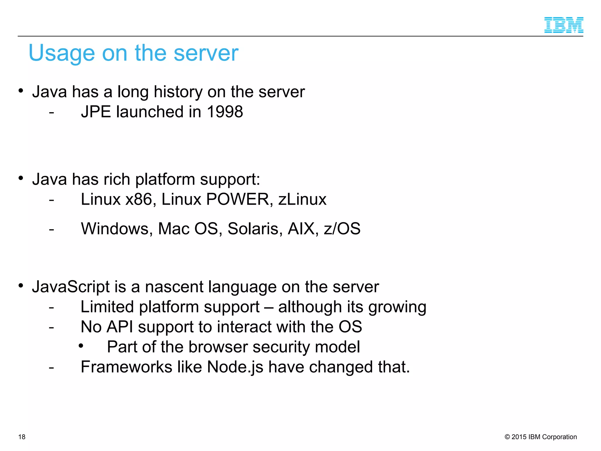 © 2015 IBM Corporation18

Java has a long history on the server
- JPE launched in 1998

Java has rich platform support:
- Linux x86, Linux POWER, zLinux
- Windows, Mac OS, Solaris, AIX, z/OS

JavaScript is a nascent language on the server
- Limited platform support – although its growing
- No API support to interact with the OS

Part of the browser security model
- Frameworks like Node.js have changed that.
Usage on the server
 