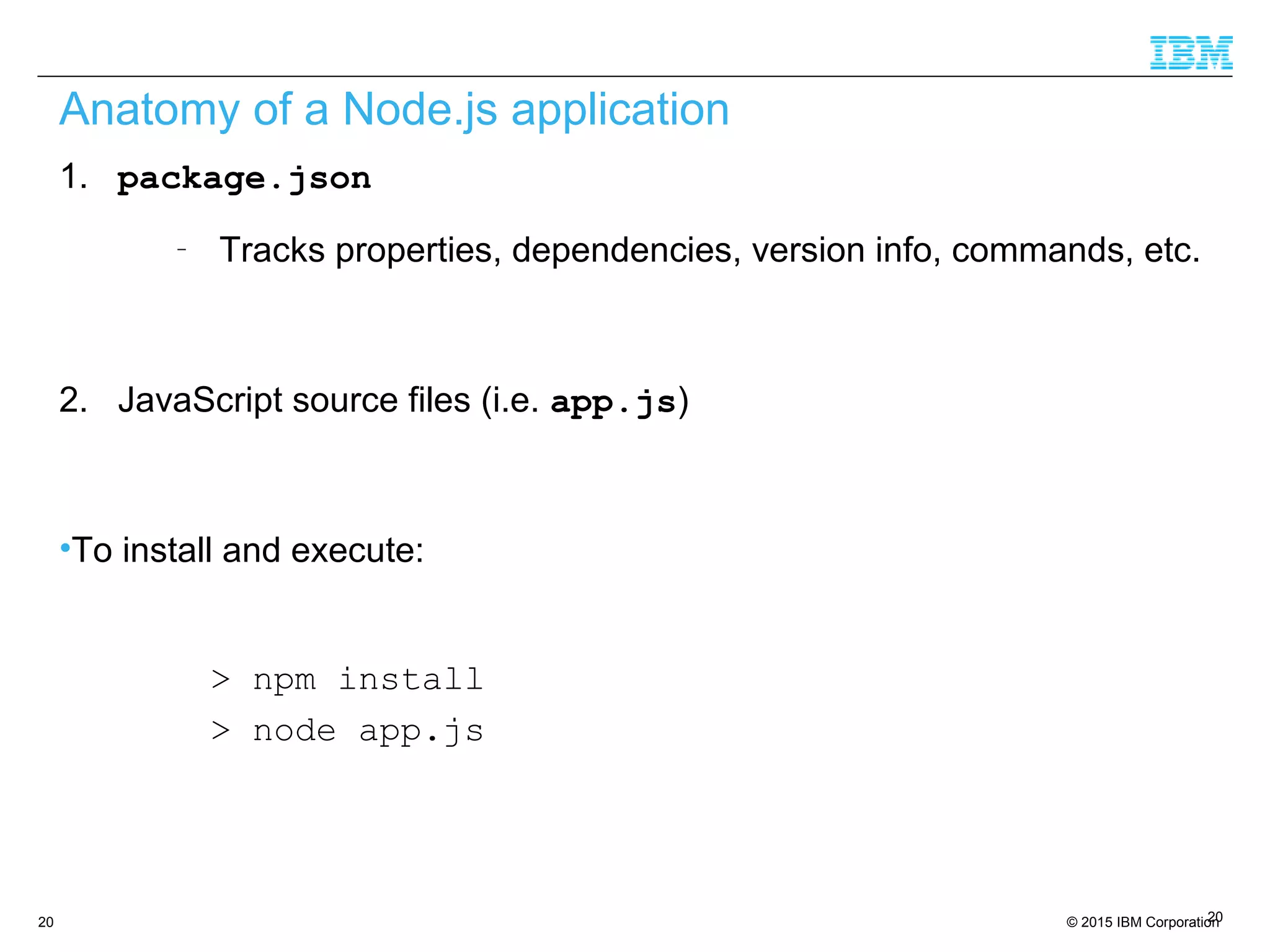 © 2015 IBM Corporation20
Anatomy of a Node.js application
1. package.json
–
Tracks properties, dependencies, version info, commands, etc.
2. JavaScript source files (i.e. app.js)
•To install and execute:
> npm install
> node app.js
20
 
