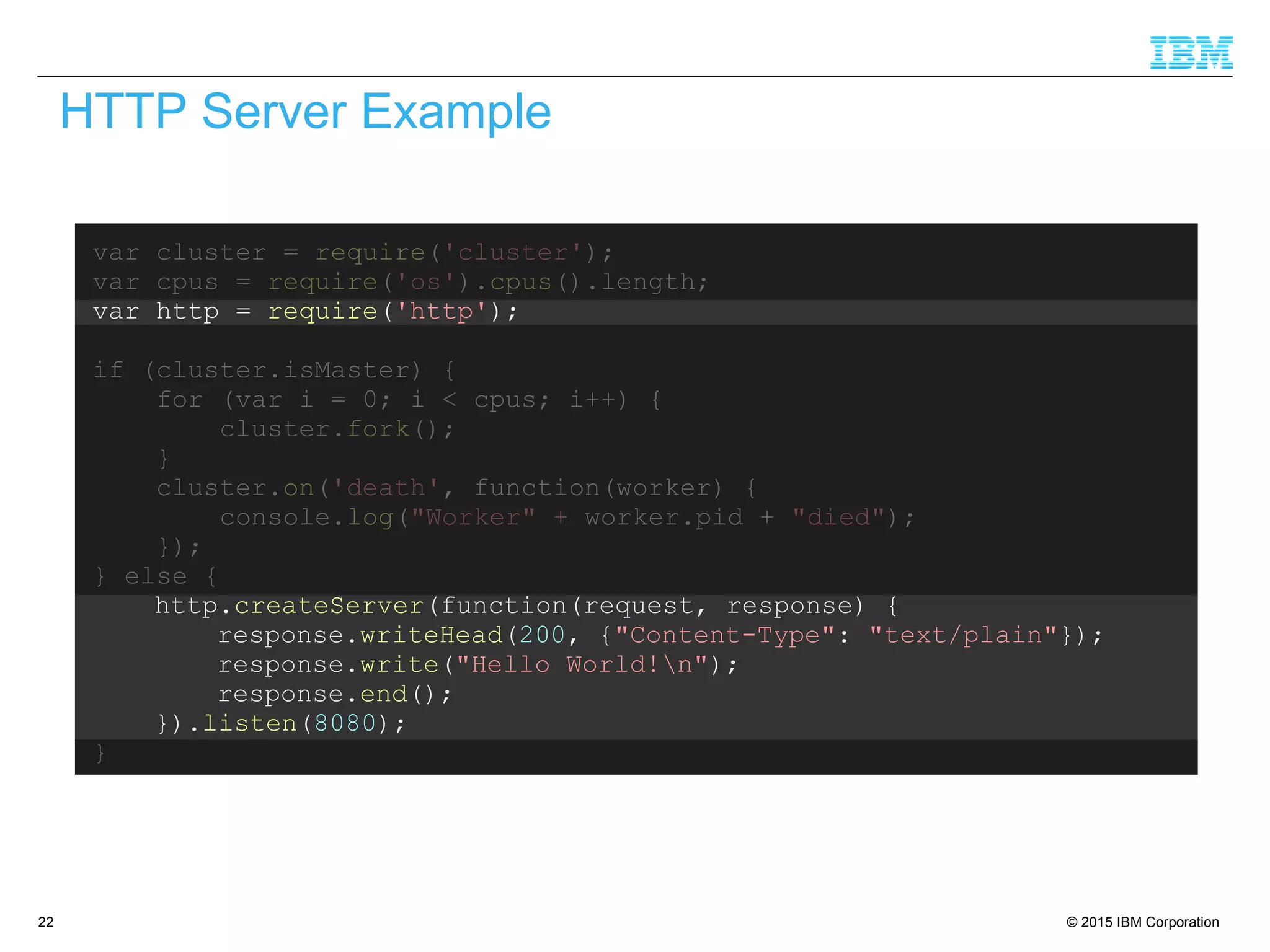 © 2015 IBM Corporation22
var cluster = require('cluster');
var cpus = require('os').cpus().length;
var http = require('http');
if (cluster.isMaster) {
for (var i = 0; i < cpus; i++) {
cluster.fork();
}
cluster.on('death', function(worker) {
console.log("Worker" + worker.pid + "died");
});
} else {
http.createServer(function(request, response) {
response.writeHead(200, {"Content-Type": "text/plain"});
response.write("Hello World!n");
response.end();
}).listen(8080);
}
HTTP Server Example
 