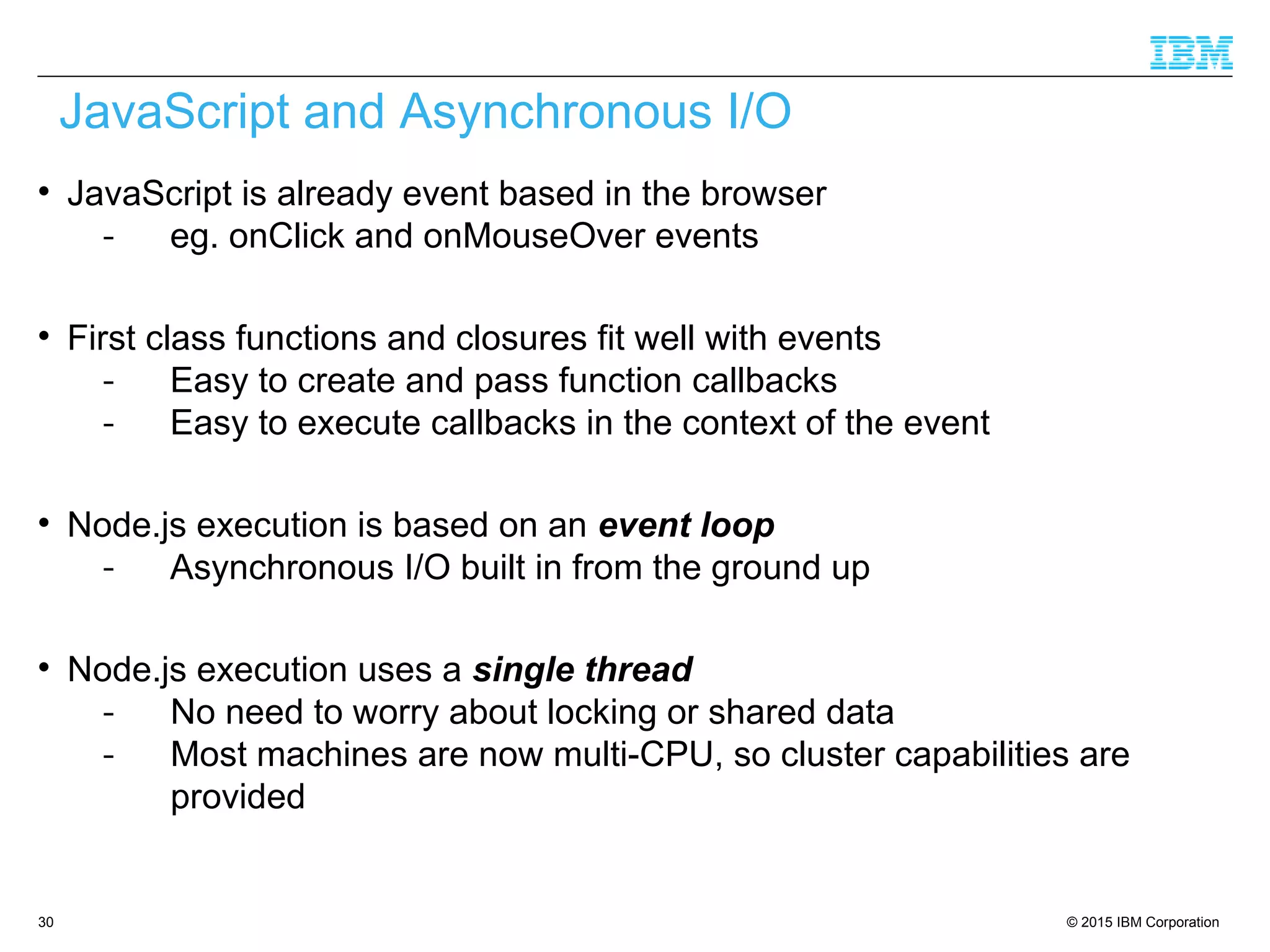 © 2015 IBM Corporation30

JavaScript is already event based in the browser
- eg. onClick and onMouseOver events

First class functions and closures fit well with events
- Easy to create and pass function callbacks
- Easy to execute callbacks in the context of the event

Node.js execution is based on an event loop
- Asynchronous I/O built in from the ground up

Node.js execution uses a single thread
- No need to worry about locking or shared data
- Most machines are now multi-CPU, so cluster capabilities are
provided
JavaScript and Asynchronous I/O
 