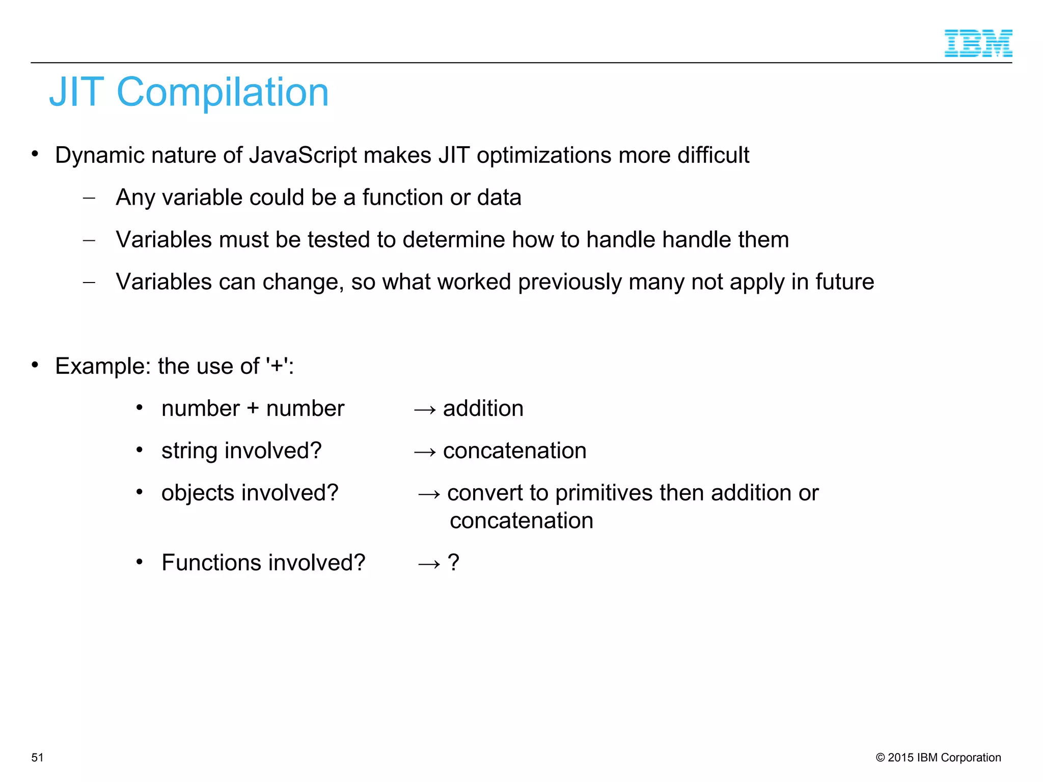 © 2015 IBM Corporation51

Dynamic nature of JavaScript makes JIT optimizations more difficult
– Any variable could be a function or data
– Variables must be tested to determine how to handle handle them
– Variables can change, so what worked previously many not apply in future

Example: the use of '+':
• number + number → addition
• string involved? → concatenation
• objects involved? → convert to primitives then addition or
concatenation
• Functions involved? → ?
JIT Compilation
 