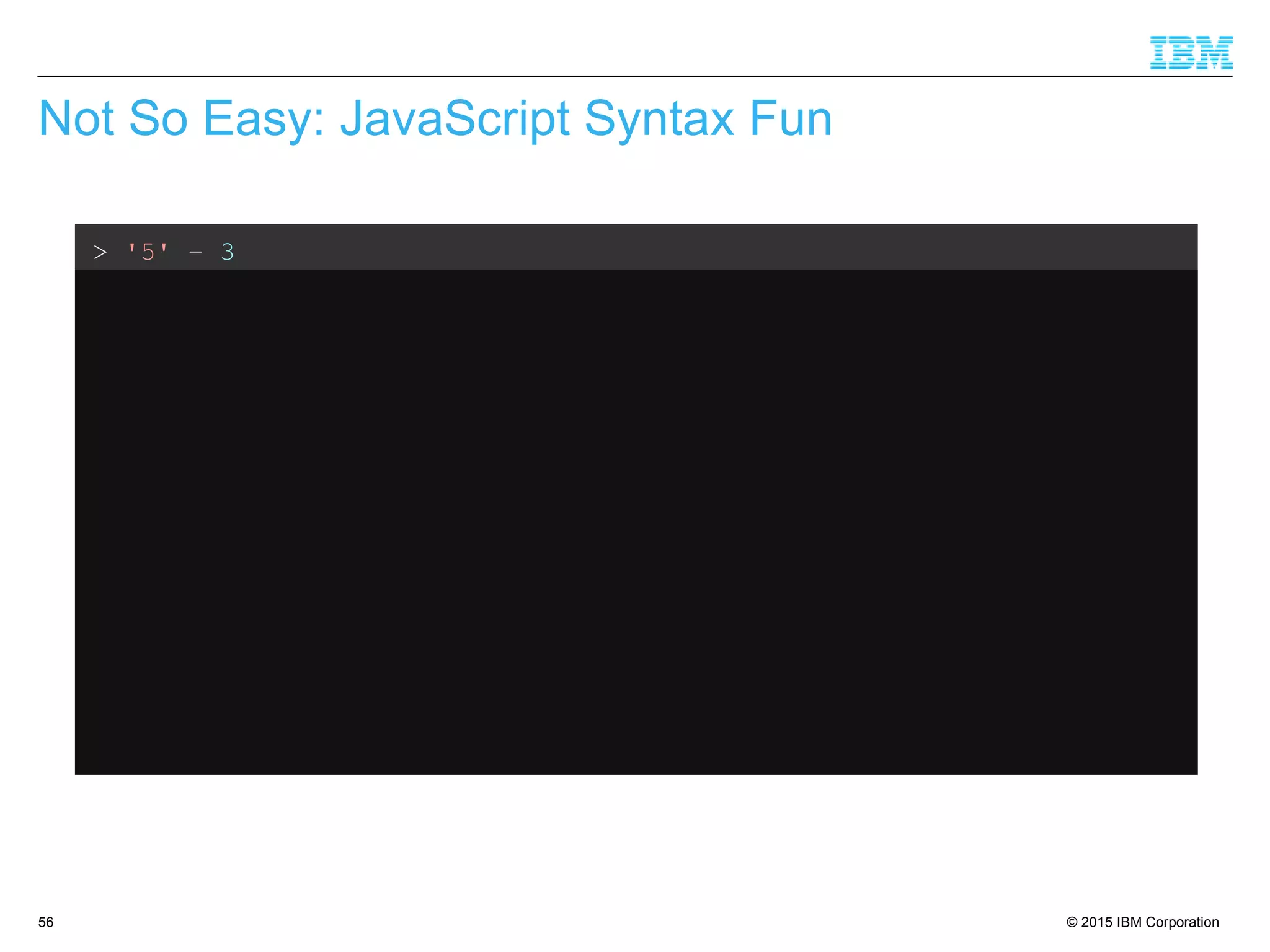 © 2015 IBM Corporation56
Not So Easy: JavaScript Syntax Fun
> '5' – 3
2 // Weak typing, implicit conversion
> '5' + 3
'53' // ...but not consistent
> '5' – '4'
1 // String minus String = Integer??
> '5' + + '4'
54 // Multiple +'s are ok
> 'Hello' + 'World'
'HelloWorld' // Ok, that's expected
> 'Hello' + + 'World'
'HelloNaN' // ...but that isn't
 