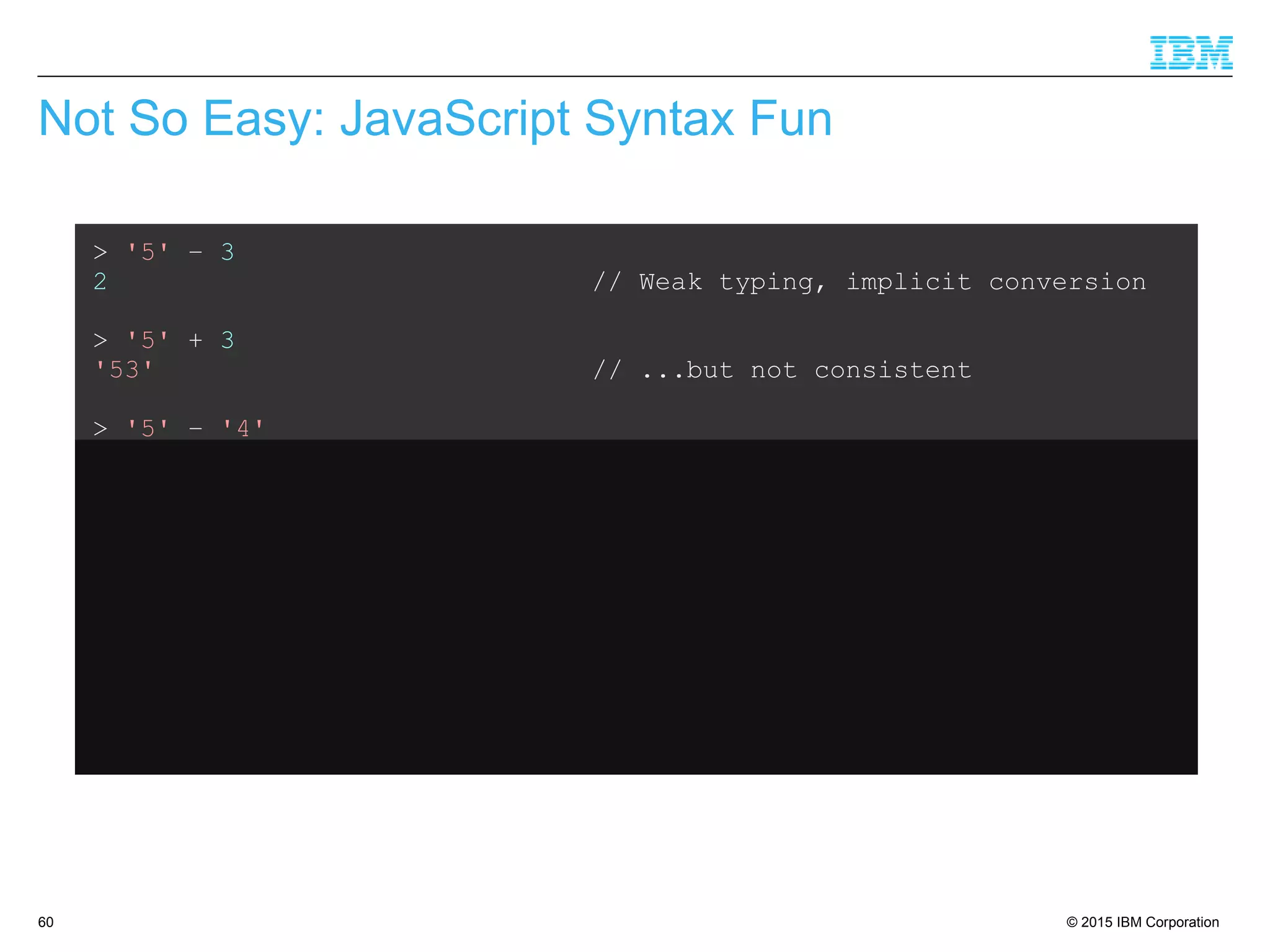 © 2015 IBM Corporation60
Not So Easy: JavaScript Syntax Fun
> '5' – 3
2 // Weak typing, implicit conversion
> '5' + 3
'53' // ...but not consistent
> '5' – '4'
1 // String minus String = Integer??
> '5' + + '4'
54 // Multiple +'s are ok
> 'Hello' + 'World'
'HelloWorld' // Ok, that's expected
> 'Hello' + + 'World'
'HelloNaN' // ...but that isn't
 