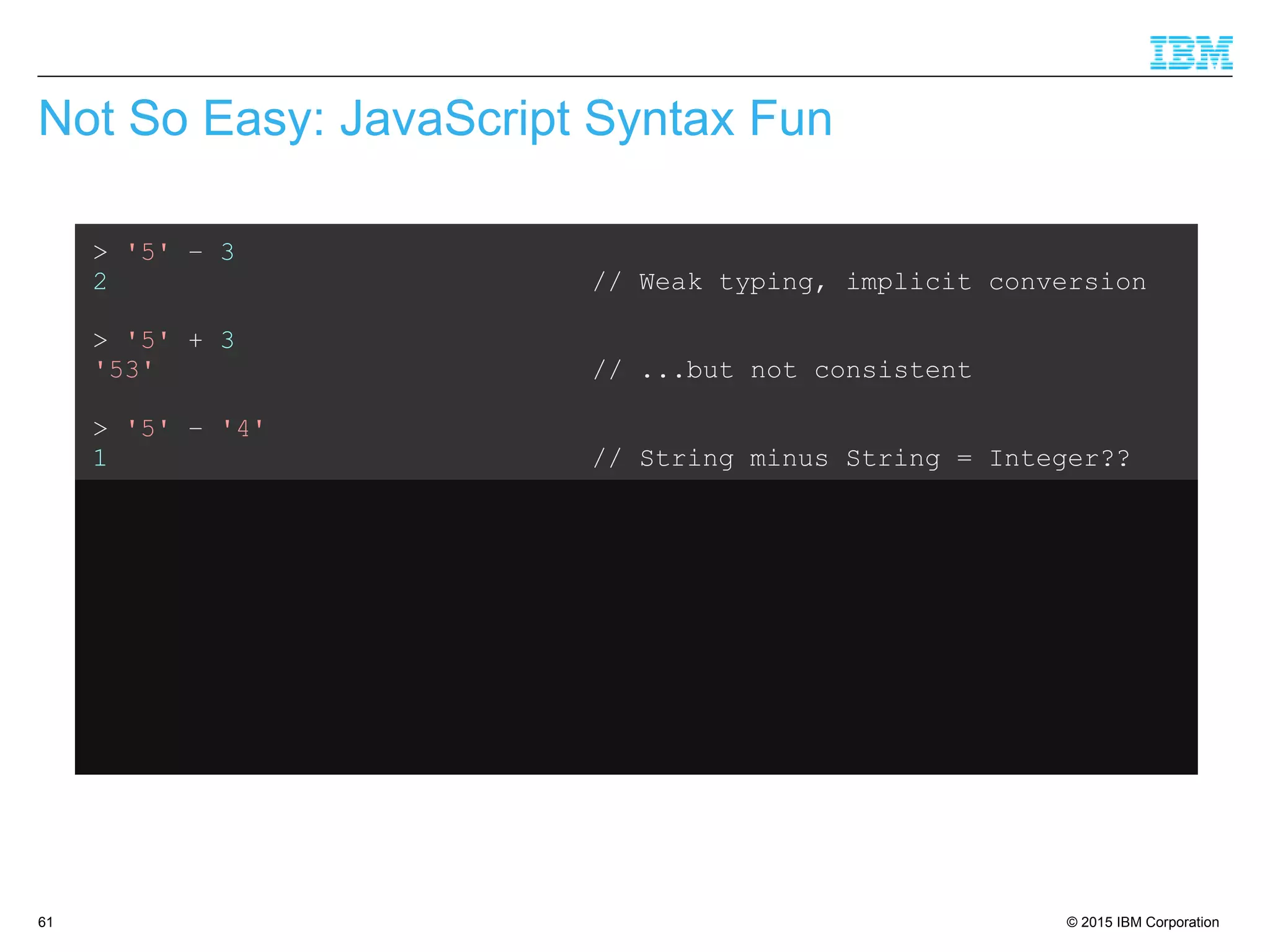 © 2015 IBM Corporation61
Not So Easy: JavaScript Syntax Fun
> '5' – 3
2 // Weak typing, implicit conversion
> '5' + 3
'53' // ...but not consistent
> '5' – '4'
1 // String minus String = Integer??
> '5' + + '4'
54 // Multiple +'s are ok
> 'Hello' + 'World'
'HelloWorld' // Ok, that's expected
> 'Hello' + + 'World'
'HelloNaN' // ...but that isn't
 