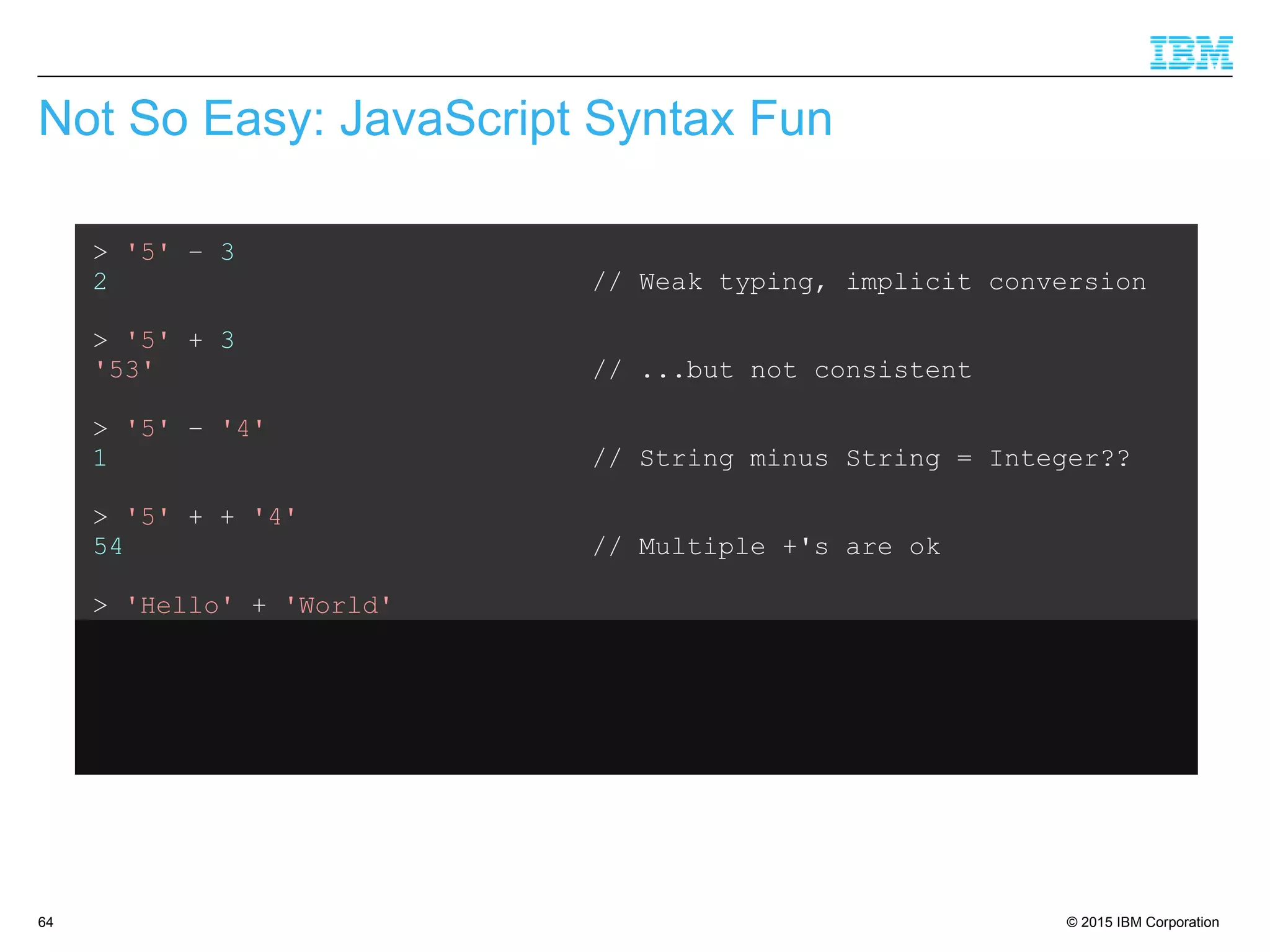© 2015 IBM Corporation64
Not So Easy: JavaScript Syntax Fun
> '5' – 3
2 // Weak typing, implicit conversion
> '5' + 3
'53' // ...but not consistent
> '5' – '4'
1 // String minus String = Integer??
> '5' + + '4'
54 // Multiple +'s are ok
> 'Hello' + 'World'
'HelloWorld' // Ok, that's expected
> 'Hello' + + 'World'
'HelloNaN' // ...but that isn't
 