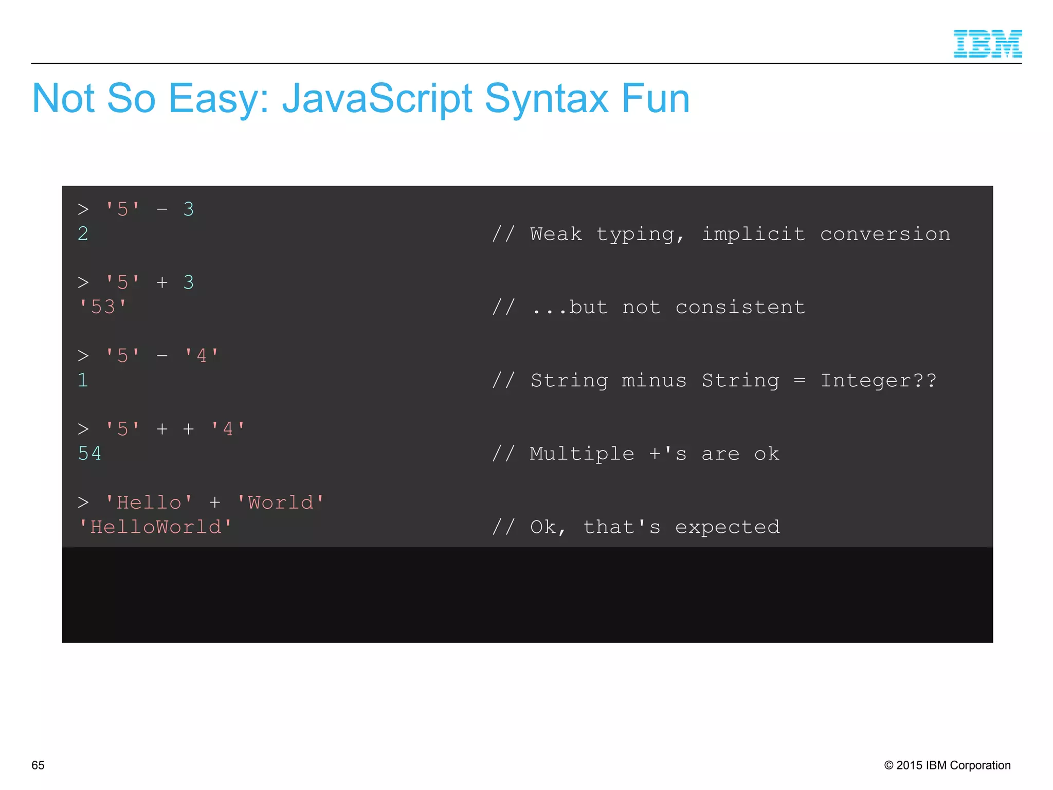 © 2015 IBM Corporation65
Not So Easy: JavaScript Syntax Fun
> '5' – 3
2 // Weak typing, implicit conversion
> '5' + 3
'53' // ...but not consistent
> '5' – '4'
1 // String minus String = Integer??
> '5' + + '4'
54 // Multiple +'s are ok
> 'Hello' + 'World'
'HelloWorld' // Ok, that's expected
> 'Hello' + + 'World'
'HelloNaN' // ...but that isn't
 