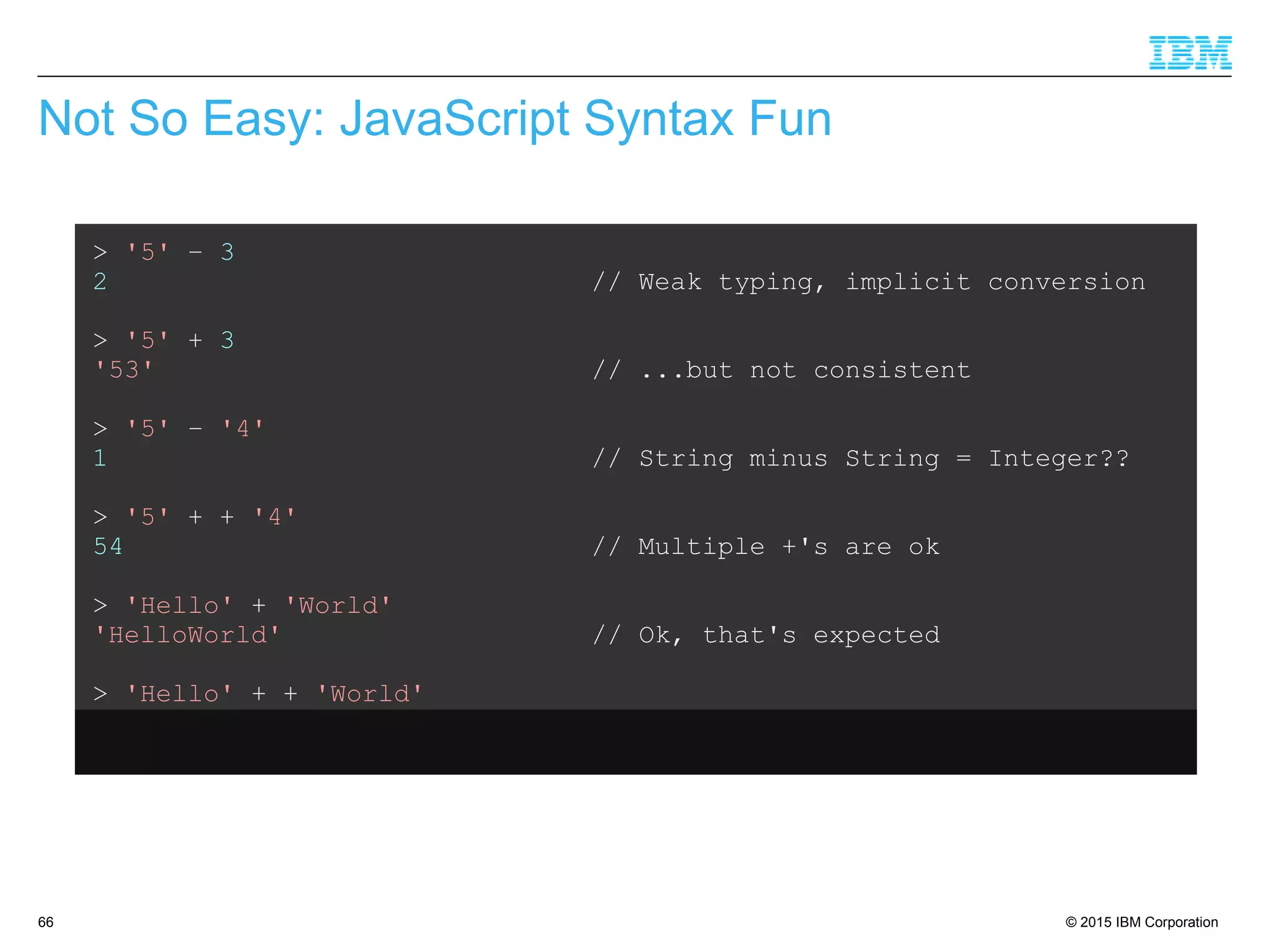© 2015 IBM Corporation66
Not So Easy: JavaScript Syntax Fun
> '5' – 3
2 // Weak typing, implicit conversion
> '5' + 3
'53' // ...but not consistent
> '5' – '4'
1 // String minus String = Integer??
> '5' + + '4'
54 // Multiple +'s are ok
> 'Hello' + 'World'
'HelloWorld' // Ok, that's expected
> 'Hello' + + 'World'
'HelloNaN' // ...but that isn't
 