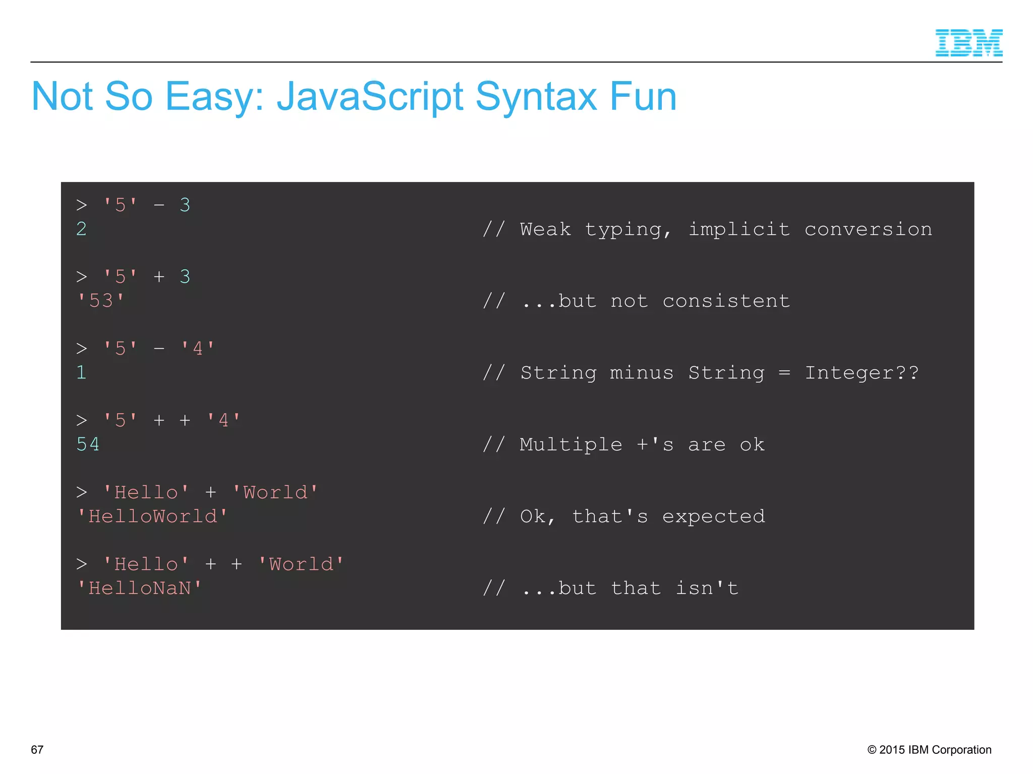 © 2015 IBM Corporation67
Not So Easy: JavaScript Syntax Fun
> '5' – 3
2 // Weak typing, implicit conversion
> '5' + 3
'53' // ...but not consistent
> '5' – '4'
1 // String minus String = Integer??
> '5' + + '4'
54 // Multiple +'s are ok
> 'Hello' + 'World'
'HelloWorld' // Ok, that's expected
> 'Hello' + + 'World'
'HelloNaN' // ...but that isn't
 