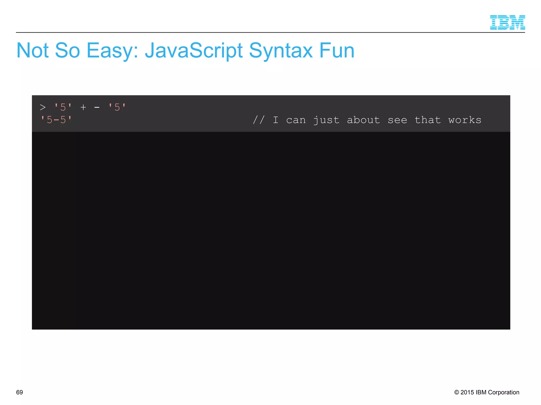 © 2015 IBM Corporation69
Not So Easy: JavaScript Syntax Fun
> '5' + - '5'
'5-5' // I can just about see that works
> var x = 3
undefined
> '5' – x + x
5 // Ok, that makes sense
> var x = 3
undefined
> '5' + x - x
50 // What???
 