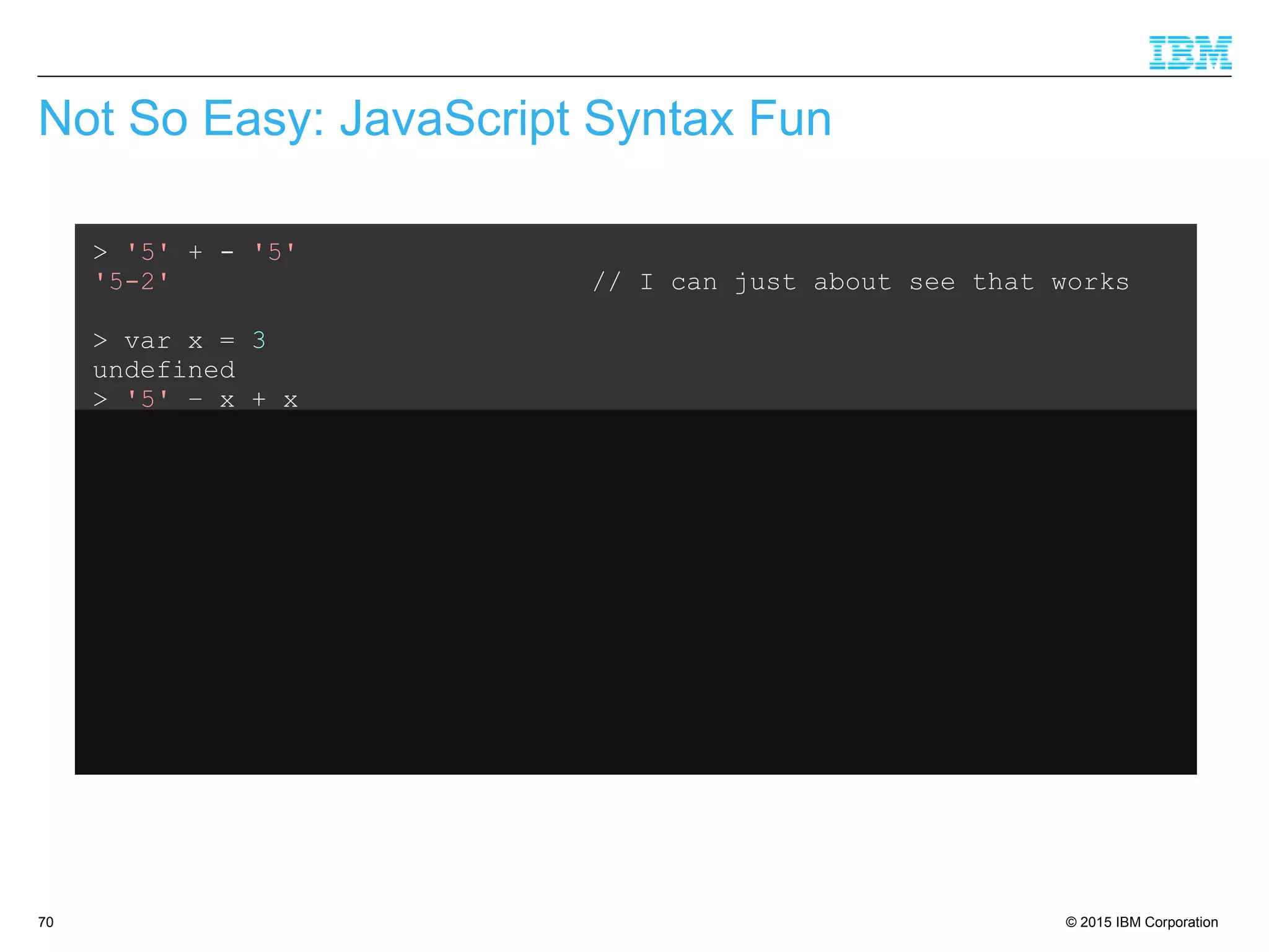 © 2015 IBM Corporation70
Not So Easy: JavaScript Syntax Fun
> '5' + - '5'
'5-2' // I can just about see that works
> var x = 3
undefined
> '5' – x + x
5 // Ok, that makes sense
> var x = 3
undefined
> '5' + x - x
50 // What???
 