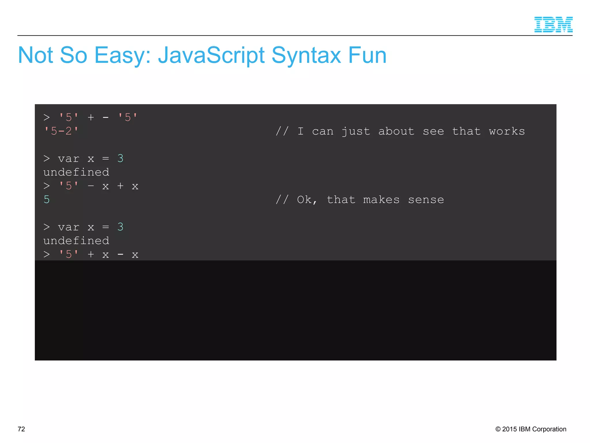 © 2015 IBM Corporation72
Not So Easy: JavaScript Syntax Fun
> '5' + - '5'
'5-2' // I can just about see that works
> var x = 3
undefined
> '5' – x + x
5 // Ok, that makes sense
> var x = 3
undefined
> '5' + x - x
50 // What???
 