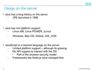 © 2015 IBM Corporation18

Java has a long history on the server
- JPE launched in 1998

Java has rich platform support:
- Linux x86, Linux POWER, zLinux
- Windows, Mac OS, Solaris, AIX, z/OS

JavaScript is a nascent language on the server
- Limited platform support – although its growing
- No API support to interact with the OS

Part of the browser security model
- Frameworks like Node.js have changed that.
Usage on the server
 