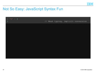 © 2015 IBM Corporation57
Not So Easy: JavaScript Syntax Fun
> '5' – 3
2 // Weak typing, implicit conversion
> '5' + 3
'53' // ...but not consistent
> '5' – '4'
1 // String minus String = Integer??
> '5' + + '4'
54 // Multiple +'s are ok
> 'Hello' + 'World'
'HelloWorld' // Ok, that's expected
> 'Hello' + + 'World'
'HelloNaN' // ...but that isn't
 