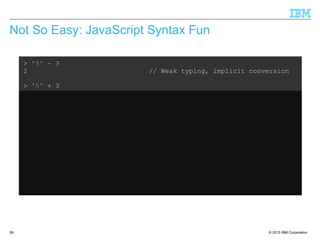 © 2015 IBM Corporation58
Not So Easy: JavaScript Syntax Fun
> '5' – 3
2 // Weak typing, implicit conversion
> '5' + 3
'53' // ...but not consistent
> '5' – '4'
1 // String minus String = Integer??
> '5' + + '4'
54 // Multiple +'s are ok
> 'Hello' + 'World'
'HelloWorld' // Ok, that's expected
> 'Hello' + + 'World'
'HelloNaN' // ...but that isn't
 