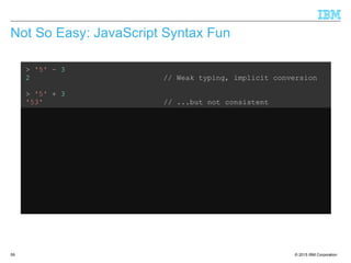 © 2015 IBM Corporation59
Not So Easy: JavaScript Syntax Fun
> '5' – 3
2 // Weak typing, implicit conversion
> '5' + 3
'53' // ...but not consistent
> '5' – '4'
1 // String minus String = Integer??
> '5' + + '4'
54 // Multiple +'s are ok
> 'Hello' + 'World'
'HelloWorld' // Ok, that's expected
> 'Hello' + + 'World'
'HelloNaN' // ...but that isn't
 