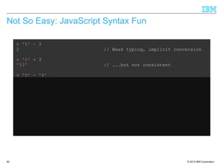 © 2015 IBM Corporation60
Not So Easy: JavaScript Syntax Fun
> '5' – 3
2 // Weak typing, implicit conversion
> '5' + 3
'53' // ...but not consistent
> '5' – '4'
1 // String minus String = Integer??
> '5' + + '4'
54 // Multiple +'s are ok
> 'Hello' + 'World'
'HelloWorld' // Ok, that's expected
> 'Hello' + + 'World'
'HelloNaN' // ...but that isn't
 