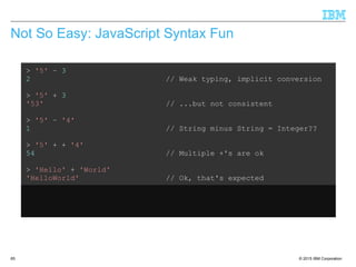 © 2015 IBM Corporation65
Not So Easy: JavaScript Syntax Fun
> '5' – 3
2 // Weak typing, implicit conversion
> '5' + 3
'53' // ...but not consistent
> '5' – '4'
1 // String minus String = Integer??
> '5' + + '4'
54 // Multiple +'s are ok
> 'Hello' + 'World'
'HelloWorld' // Ok, that's expected
> 'Hello' + + 'World'
'HelloNaN' // ...but that isn't
 