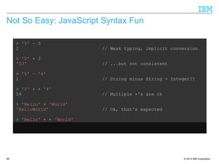© 2015 IBM Corporation66
Not So Easy: JavaScript Syntax Fun
> '5' – 3
2 // Weak typing, implicit conversion
> '5' + 3
'53' // ...but not consistent
> '5' – '4'
1 // String minus String = Integer??
> '5' + + '4'
54 // Multiple +'s are ok
> 'Hello' + 'World'
'HelloWorld' // Ok, that's expected
> 'Hello' + + 'World'
'HelloNaN' // ...but that isn't
 