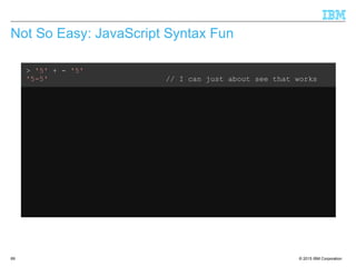 © 2015 IBM Corporation69
Not So Easy: JavaScript Syntax Fun
> '5' + - '5'
'5-5' // I can just about see that works
> var x = 3
undefined
> '5' – x + x
5 // Ok, that makes sense
> var x = 3
undefined
> '5' + x - x
50 // What???
 