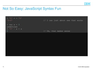 © 2015 IBM Corporation71
Not So Easy: JavaScript Syntax Fun
> '5' + - '5'
'5-2' // I can just about see that works
> var x = 3
undefined
> '5' – x + x
5 // Ok, that makes sense
> var x = 3
undefined
> '5' + x - x
50 // What???
 