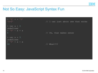 © 2015 IBM Corporation73
Not So Easy: JavaScript Syntax Fun
> '5' + - '5'
'5-2' // I can just about see that works
> var x = 3
undefined
> '5' – x + x
5 // Ok, that makes sense
> var x = 3
undefined
> '5' + x - x
50 // What???
 
