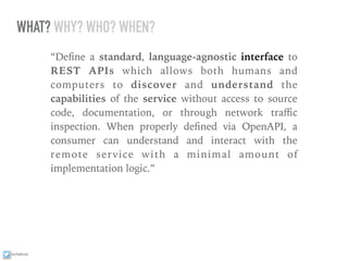 ixchelruiz
WHAT? WHY? WHO? WHEN?
“Deﬁne a standard, language-agnostic interface to
REST APIs which allows both humans and
computers to discover and understand the
capabilities of the service without access to source
code, documentation, or through network traﬃc
inspection. When properly deﬁned via OpenAPI, a
consumer can understand and interact with the
remote service with a minimal amount of
implementation logic.”
 