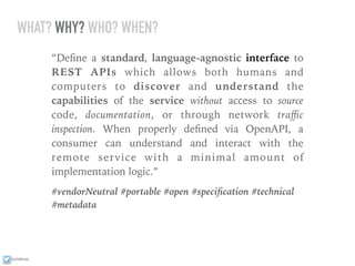 ixchelruiz
WHAT? WHY? WHO? WHEN?
“Deﬁne a standard, language-agnostic interface to
REST APIs which allows both humans and
computers to discover and understand the
capabilities of the service without access to source
code, documentation, or through network traﬃc
inspection. When properly deﬁned via OpenAPI, a
consumer can understand and interact with the
remote service with a minimal amount of
implementation logic.”
#vendorNeutral #portable #open #speciﬁcation #technical
#metadata
 