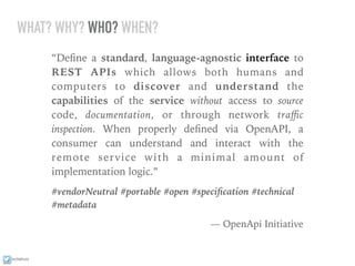 ixchelruiz
WHAT? WHY? WHO? WHEN?
“Deﬁne a standard, language-agnostic interface to
REST APIs which allows both humans and
computers to discover and understand the
capabilities of the service without access to source
code, documentation, or through network traﬃc
inspection. When properly deﬁned via OpenAPI, a
consumer can understand and interact with the
remote service with a minimal amount of
implementation logic.”
#vendorNeutral #portable #open #speciﬁcation #technical
#metadata
— OpenApi Initiative
 